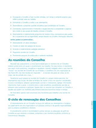 PÁG.127CAPÍTULO7
• Encorajando o Conselho a fazer reuniões retiradas, com tempo e ambiente propícios para
refletir e estudar sobre seu trabalho
• Estimulando o Conselho a avaliar o seu desempenho
• Desenvolvendo e propondo questões de política para consideração do Conselho
• Contratando, supervisionando e motivando a equipe executiva a compreender a organiza
ção e todos os seus grupos de trabalho, inclusive o Conselho
• Desenvolvendo e implementando programas de maneira crítica, orientando-se pela qualida
de e ocupando-se de sua legitimidade, sempre levando ao Conselho informações relevantes
Juntos podem se potencializar...
• Desenvolvendo um plano estratégico
• Criando um plano de captação de recursos
• Iniciando e implementando avaliações periódicas
• Preparando reuniões do Conselho
• Promovendo pesquisas de público-alvo e avaliando resultados
As reuniões do Conselho
Reuniões são, praticamente, a única oportunidade para os membros de um Conselho
estarem juntos como um grupo e encaminharem seu trabalho. Por esse motivo, é importante
que sejam muito produtivas, energéticas e agradáveis. Quando indagado sobre o que mais lhe
“tocava” nas reuniões de Conselho de sua entidade, o conselheiro de uma organização de
São Paulo (SP), não teve dúvidas em responder: “...A reunião não pode ser chata. Se for
chata, não dá vontade de ir mais...”
Geralmente quem prepara as reuniões do Conselho é o próprio diretor-executivo. Ao
desempenhar essa função, ele deve se lembrar de manter o foco nos assuntos considerados
cruciais e estratégicos, preparar apresentações sucintas e interessantes, agregar informações
importantes, fazer a pauta e enviá-la antes a cada conselheiro, possibilitando que eles se
preparem para questionar e participar. Separar bem os assuntos que competem ao Conselho e
aqueles que podem ser resolvidos pela Diretoria Executiva economiza tempo e energia.
Ao final deste capítulo você encontrará uma ferramenta para trabalhar uma reunião do
Conselho.
O ciclo de renovação dos Conselhos
O desenvolvimento de um Conselho na busca de melhorar seu desempenho e fortalecer
seu papel dentro de uma organização é um processo contínuo e de grande responsabilidade
para os próprios conselheiros e diretores.
O procedimento correto e recomendável é prestar atenção na adequação do perfil do
Conselho ao que necessita a entidade, compondo-o com membros escolhidos conforme as
características desejadas.
 