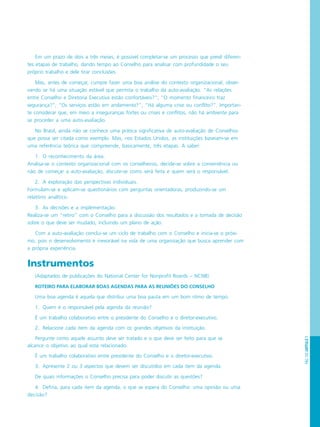 PÁG.129CAPÍTULO7
Em um prazo de dois a três meses, é possível completar-se um processo que prevê diferen-
tes etapas de trabalho, dando tempo ao Conselho para analisar com profundidade o seu
próprio trabalho e dele tirar conclusões.
Mas, antes de começar, cumpre fazer uma boa análise do contexto organizacional, obser-
vando se há uma situação estável que permita o trabalho da auto-avaliação. “As relações
entre Conselho e Diretoria Executiva estão confortáveis?”; “O momento financeiro traz
segurança?”; “Os serviços estão em andamento?”; “Há alguma crise ou conflito?”. Importan-
te considerar que, em meio a inseguranças fortes ou crises e conflitos, não há ambiente para
se proceder a uma auto-avaliação.
No Brasil, ainda não se conhece uma prática significativa de auto-avaliação de Conselhos
que possa ser citada como exemplo. Mas, nos Estados Unidos, as instituições baseiam-se em
uma referência teórica que compreende, basicamente, três etapas. A saber:
1. O reconhecimento da área.
Analisa-se o contexto organizacional com os conselheiros, decide-se sobre a conveniência ou
não de começar a auto-avaliação, discute-se como será feita e quem será o responsável.
2. A exploração das perspectivas individuais.
Formulam-se e aplicam-se questionários com perguntas orientadoras, produzindo-se um
relatório analítico.
3. As decisões e a implementação.
Realiza-se um “retiro” com o Conselho para a discussão dos resultados e a tomada de decisão
sobre o que deve ser mudado, incluindo um plano de ação.
Com a auto-avaliação conclui-se um ciclo de trabalho com o Conselho e inicia-se o próxi-
mo, pois o desenvolvimento é inexorável na vida de uma organização que busca aprender com
a própria experiência.
Instrumentos
(Adaptados de publicações do National Center for Nonprofit Boards – NCNB)
ROTEIRO PARA ELABORAR BOAS AGENDAS PARA AS REUNIÕES DO CONSELHO
Uma boa agenda é aquela que distribui uma boa pauta em um bom ritmo de tempo.
1. Quem é o responsável pela agenda da reunião?
É um trabalho colaborativo entre o presidente do Conselho e o diretor-executivo.
2. Relacione cada item da agenda com os grandes objetivos da instituição.
Pergunte como aquele assunto deve ser tratado e o que deve ser feito para que se
alcance o objetivo ao qual está relacionado.
É um trabalho colaborativo entre presidente do Conselho e o diretor-executivo.
3. Apresente 2 ou 3 aspectos que devem ser discutidos em cada item da agenda.
De quais informações o Conselho precisa para poder discutir as questões?
4. Defina, para cada item da agenda, o que se espera do Conselho: uma opinião ou uma
decisão?
 