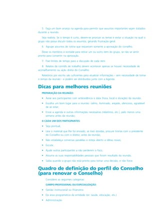 5. Faça um bom arranjo na agenda para permitir que assuntos importantes sejam tratados-
durante a reunião.
Seja realista. Se o tempo é curto, devem-se priorizar os temas e evitar a situação na qual o
grupo não possa discutir todos os assuntos, gerando frustração geral.
6. Agrupe assuntos de rotina que requeiram somente a aprovação do conselho.
Deixe os membros à vontade para retirar um ou outro item do grupo, se não se sentir
pronto para consentir na aprovação.
7. Fixe limites de tempo para a discussão de cada item.
8. Relatos de comitês de trabalho devem acontecer apenas se houver necessidade de
aconselhamento ou ação direta do Conselho.
Relatórios por escrito são suficientes para atualizar informações - sem necessidade de tomar
o tempo da reunião - e podem ser distribuídos junto com a Agenda.
Dicas para melhores reuniões
PREPARAÇÃO DA REUNIÃO:
• Avise aos participantes com antecedência a data (hora, local e duração) da reunião;
• Escolha um bom lugar para a reunião: calmo, iluminado, arejado, silencioso, agradável
de se estar;
• Envie a agenda e outras informações necessárias (relatórios, etc.), pelo menos uma
semana antes da reunião;
A CADA UM DOS PARTICIPANTES:
• Seja pontual;
• Leia o material que lhe foi enviado; se tiver dúvidas, procure tirá-las com o presidente
do Conselho ou com o diretor, antes da reunião;
• Não estabeleça conversas paralelas e esteja aberto a idéias novas;
• Escute;
• Ajude outros participantes a não perderem o foco;
• Assuma as suas responsabilidades pessoais que foram resultado da reunião;
• Saiba quando o grupo não está pronto para tomar uma decisão, e não force.
Quadro de definição do perfil do Conselho
(para renovar o Conselho)
Considere as seguintes categorias:
CAMPO PROFISSIONAL OU ESPECIALIZAÇÃO:
• Gestão institucional ou financeira
• Da área programática da entidade (ex: saúde, educação, etc.)
• Administração
 