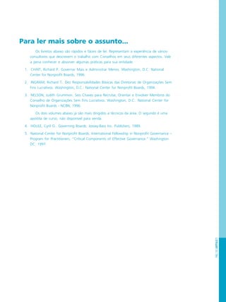 PÁG.133CAPÍTULO7
Para ler mais sobre o assunto...
Os livretos abaixo são rápidos e fáceis de ler. Representam a experiência de vários-
consultores que descrevem o trabalho com Conselhos em seus diferentes aspectos. Vale
a pena conhecer e absorver algumas práticas para sua entidade.
1. CHAIT, Richard P.. Governar Mais e Administrar Menos. Washington, D.C: National
Center for Nonprofit Boards, 1996.
2. INGRAM, Richard T.. Dez Responsabilidades Básicas das Diretorias de Organizações Sem
Fins Lucrativos. Washington, D.C.: National Center for Nonprofit Boards, 1994.
3. NELSON, Judith Grummon. Seis Chaves para Recrutar, Orientar e Envolver Membros do
Conselho de Organizações Sem Fins Lucrativos. Washington, D.C.: National Center for
Nonprofit Boards - NCBN, 1996.
Os dois volumes abaixo já são mais dirigidos a técnicos da área. O segundo é uma
apostila de curso, não disponível para venda.
4. HOULE, Cyril O.. Governing Boards. Jossey-Bass Inc. Publishers, 1989.
5. National Center for Nonprofit Boards. International Fellowship in Nonprofit Governance –
Program for Practitioners, “Critical Components of Effective Governance.” Washington
DC: 1997.
 