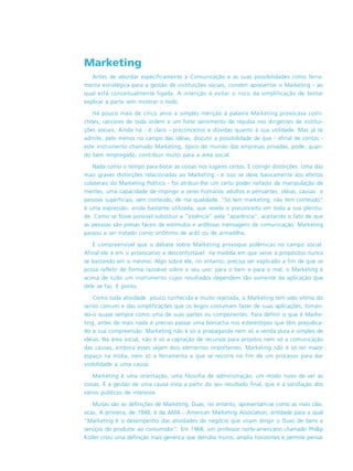 Marketing
Antes de abordar especificamente a Comunicação e as suas possibilidades como ferra-
menta estratégica para a gestão de instituições sociais, convém apresentar o Marketing - ao
qual está conceitualmente ligada. A intenção é evitar o risco da simplificação de tentar
explicar a parte sem mostrar o todo.
Há pouco mais de cinco anos a simples menção à palavra Marketing provocava comi-
chões, rancores de toda ordem e um forte sentimento de repulsa nos dirigentes de institui-
ções sociais. Ainda há - é claro - preconceitos e dúvidas quanto à sua utilidade. Mas já se
admite, pelo menos no campo das idéias, discutir a possibilidade de que - afinal de contas -
este instrumento chamado Marketing, típico do mundo das empresas privadas, pode, quan-
do bem empregado, contribuir muito para a área social.
Nada como o tempo para botar as coisas nos lugares certos. E corrigir distorções. Uma das
mais graves distorções relacionadas ao Marketing - e isso se deve basicamente aos efeitos
colaterais do Marketing Político - foi atribuir-lhe um certo poder nefasto de manipulação de
mentes, uma capacidade de impingir a seres humanos adultos e pensantes, idéias, causas e
pessoas superficiais, sem conteúdo, de má qualidade. “Só tem marketing, não tem conteúdo“
é uma expressão, ainda bastante utilizada, que revela o preconceito em toda a sua plenitu-
de. Como se fosse possível substituir a “essência” pela “aparência”, aceitando o fato de que
as pessoas são presas fáceis de estímulos e ardilosas mensagens de comunicação. Marketing
passou a ser tratado como sinônimo de ardil ou de armadilha.
É compreensível que o debate sobre Marketing provoque polêmicas no campo social.
Afinal ele é em si provocativo e desconfortável na medida em que serve a propósitos nunca
se bastando em si mesmo. Algo sobre ele, no entanto, precisa ser explicado a fim de que se
possa refletir de forma razoável sobre o seu uso: para o bem e para o mal, o Marketing é
acima de tudo um instrumento cujos resultados dependem tão somente da aplicação que
dele se faz. E ponto.
Como toda atividade pouco conhecida e muito rejeitada, o Marketing tem sido vítima do
senso comum e das simplificações que os leigos costumam fazer de suas aplicações, toman-
do-o quase sempre como uma de suas partes ou componentes. Para definir o que é Marke-
ting, antes de mais nada é preciso passar uma borracha nos estereótipos que têm prejudica-
do a sua compreensão. Marketing não é só a propaganda nem só a venda pura e simples de
idéias. Na área social, não é só a captação de recursos para projetos nem só a comunicação
das causas, embora esses sejam dois elementos importantes. Marketing não é só ter maior
espaço na mídia, nem só a ferramenta a que se recorre no fim de um processo para dar
visibilidade a uma causa.
Marketing é uma orientação, uma filosofia de administração, um modo novo de ver as
coisas. É a gestão de uma causa vista a partir do seu resultado final, que é a satisfação dos
vários públicos de interesse.
Muitas são as definições de Marketing. Duas, no entanto, apresentam-se como as mais clás-
sicas. A primeira, de 1948, é da AMA - American Marketing Association, entidade para a qual
“Marketing é o desempenho das atividades de negócio que visam dirigir o fluxo de bens e
serviços do produtor ao consumidor”. Em 1968, um professor norte-americano chamado Phillip
Kotler criou uma definição mais genérica que derruba muros, amplia horizontes e permite pensar
 