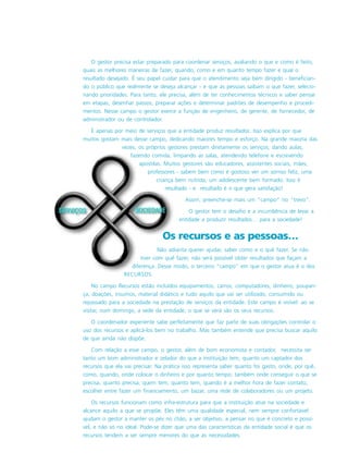 O gestor precisa estar preparado para coordenar serviços, avaliando o que e como é feito,
quais as melhores maneiras de fazer, quando, como e em quanto tempo fazer e qual o
resultado desejado. É seu papel cuidar para que o atendimento seja bem dirigido - benefician-
do o público que realmente se deseja alcançar - e que as pessoas saibam o que fazer, selecio-
nando prioridades. Para tanto, ele precisa, além de ter conhecimentos técnicos e saber pensar
em etapas, desenhar passos, preparar ações e determinar padrões de desempenho e procedi-
mentos. Nesse campo o gestor exerce a função de engenheiro, de gerente, de fornecedor, de
administrador ou de controlador.
É apenas por meio de serviços que a entidade produz resultados. Isso explica por que
muitos gostam mais desse campo, dedicando maiores tempo e esforço. Na grande maioria das
vezes, os próprios gestores prestam diretamente os serviços, dando aulas,
fazendo comida, limpando as salas, atendendo telefone e escrevendo
apostilas. Muitos gestores são educadores, assistentes sociais, mães,
professores - sabem bem como é gostoso ver um sorriso feliz, uma
criança bem nutrida, um adolescente bem formado. Isso é
resultado - e resultado é o que gera satisfação!
Assim, preenche-se mais um “campo” no “trevo”.
O gestor tem o desafio e a incumbência de levar a
entidade a produzir resultados… para a sociedade!
Os recursos e as pessoas…
Não adianta querer ajudar, saber como e o quê fazer. Se não
tiver com quê fazer, não será possível obter resultados que façam a
diferença. Desse modo, o terceiro “campo” em que o gestor atua é o dos
RECURSOS.
No campo Recursos estão incluídos equipamentos, carros, computadores, dinheiro, poupan-
ça, doações, insumos, material didático e tudo aquilo que vai ser utilizado, consumido ou
repassado para a sociedade na prestação de serviços da entidade. Este campo é visível: ao se
visitar, num domingo, a sede da entidade, o que se verá são os seus recursos.
O coordenador experiente sabe perfeitamente que faz parte de suas obrigações controlar o
uso dos recursos e aplicá-los bem no trabalho. Mas também entende que precisa buscar aquilo
de que ainda não dispõe.
Com relação a esse campo, o gestor, além de bom economista e contador, necessita ser
tanto um bom administrador e zelador do que a instituição tem, quanto um captador dos
recursos que ela vai precisar. Na prática isso representa saber quanto foi gasto, onde, por quê,
como, quando, onde colocar o dinheiro e por quanto tempo; também onde conseguir o que se
precisa, quanto precisa, quem tem, quanto tem, quando é a melhor hora de fazer contato,
escolher entre fazer um financiamento, um bazar, uma rede de colaboradores ou um projeto.
Os recursos funcionam como infra-estrutura para que a instituição atue na sociedade e
alcance aquilo a que se propõe. Eles têm uma qualidade especial, nem sempre confortável:
ajudam o gestor a manter os pés no chão, a ser objetivo, a pensar no que é concreto e possí-
vel, e não só no ideal. Pode-se dizer que uma das características da entidade social é que os
recursos tendem a ser sempre menores do que as necessidades.
 