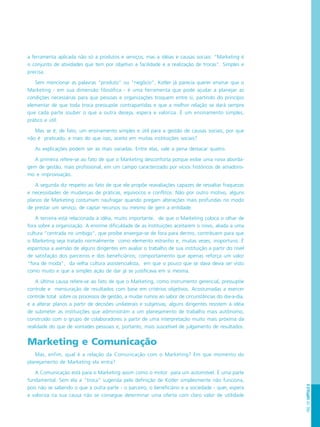 PÁG.137CAPÍTULO8
a ferramenta aplicada não só a produtos e serviços, mas a idéias e causas sociais: “Marketing é
o conjunto de atividades que tem por objetivo a facilidade e a realização de trocas”. Simples e
precisa.
Sem mencionar as palavras “produto” ou “negócio”, Kotler já parecia querer ensinar que o
Marketing - em sua dimensão filosófica - é uma ferramenta que pode ajudar a planejar as
condições necessárias para que pessoas e organizações troquem entre si, partindo do princípio
elementar de que toda troca pressupõe contrapartidas e que a melhor relação se dará sempre
que cada parte souber o que a outra deseja, espera e valoriza. É um ensinamento simples,
prático e útil.
Mas se é, de fato, um ensinamento simples e útil para a gestão de causas sociais, por que
não é praticado, e mais do que isso, aceito em muitas instituições sociais?
As explicações podem ser as mais variadas. Entre elas, vale a pena destacar quatro.
A primeira refere-se ao fato de que o Marketing desconforta porque exibe uma nova aborda-
gem de gestão, mais profissional, em um campo caracterizado por vícios históricos de amadoris-
mo e improvisação.
A segunda diz respeito ao fato de que ele propõe reavaliações capazes de ressaltar fraquezas
e necessidades de mudanças de práticas, equívocos e conflitos. Não por outro motivo, alguns
planos de Marketing costumam naufragar quando pregam alterações mais profundas no modo
de prestar um serviço, de captar recursos ou mesmo de gerir a entidade.
A terceira está relacionada à idéia, muito importante, de que o Marketing coloca o olhar de
fora sobre a organização. A enorme dificuldade de as instituições aceitarem o novo, aliada a uma
cultura “centrada no umbigo”, que proíbe enxergar-se de fora para dentro, contribuem para que
o Marketing seja tratado normalmente como elemento estranho e, muitas vezes, inoportuno. É
espantosa a aversão de alguns dirigentes em avaliar o trabalho de sua instituição a partir do nível
de satisfação dos parceiros e dos beneficiários; comportamento que apenas reforça um valor
“fora de moda”, da velha cultura assistencialista, em que o pouco que se dava devia ser visto
como muito e que a simples ação de dar já se justificava em si mesma.
A última causa refere-se ao fato de que o Marketing, como instrumento gerencial, pressupõe
controle e mensuração de resultados com base em critérios objetivos. Acostumadas a exercer
controle total sobre os processos de gestão, a mudar rumos ao sabor de circunstâncias do dia-a-dia,
e a alterar planos a partir de decisões unilaterais e subjetivas, alguns dirigentes resistem à idéia
de submeter as instituições que administram a um planejamento de trabalho mais autônomo,
construído com o grupo de colaboradores a partir de uma interpretação muito mais próxima da
realidade do que de vontades pessoais e, portanto, mais suscetível de julgamento de resultados.
Marketing e Comunicação
Mas, enfim, qual é a relação da Comunicação com o Marketing? Em que momento do
planejamento de Marketing ela entra?
A Comunicação está para o Marketing assim como o motor para um automóvel. É uma parte
fundamental. Sem ela a “troca” sugerida pela definição de Kotler simplesmente não funciona,
pois não se sabendo o que a outra parte - o parceiro, o beneficiário e a sociedade - quer, espera
e valoriza na sua causa não se consegue determinar uma oferta com claro valor de utilidade
 