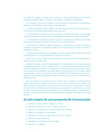 social. Não se consegue, por tabela, atrair a atenção e o interesse de apoiadores. Não se obtém
a legitimação pública. Não se consegue, enfim, realizar a missão em sua plenitude.
A Comunicação - não por outro motivo - é um dos ítens mais importantes de um bom plano de
Marketing que normalmente deve conter as seguintes etapas:
1. Análise de ambientes interno e externo, com base nos pontos fracos e fortes da instituição e
nas ameaças e oportunidades apresentadas para a sua causa.
2. Desenvolvimento do produto social com base em uma leitura da missão e da formatação
dos serviços prestados em sintonia com as necessidades dos públicos de interesse da instituição.
3. Estabelecimento de objetivos claros e específicos, organizados por ordem de prioridade,
mensuráveis e adequados ao porte, à estrutura e aos recursos disponíveis.
4. Definição de Estratégias (ações, programas e campanhas) para atingir os objetivos
propostos, que podem incluir desde a ampliação de um serviço até o aumento das fontes de
captação de recursos.
5. Monitoração para avaliar se os resultados reais estão sendo atingidos conforme o esperado
no planejamento e se há necessidade de corrigir ações e caminhos.
Como fazer com que a Comunicação transforme-se em uma ferramenta estratégica para a
gestão de uma instituição social?
Deixando de tratá-la como uma função periférica - à qual se recorre no final de tudo com
o propósito marcado de “ajudar a vender a idéia” - e incorporando-a efetivamente ao planeja-
mento estratégico da instituição. A Comunicação não deve estar na ponta das folhas, mas na
raiz da gestão. Nunca limitada a uma visão utilitária menor e pontual, mas vinculada à análise
dos ambientes, à missão, ao produto social, aos objetivos e às estratégias que sustentam o
trabalho - participando da definição de cada um desses pontos e sendo, ao mesmo tempo,
definida por eles.
No atual estágio de desenvolvimento do Terceiro Setor no Brasil, uma ferramenta de
gestão como a Comunicação só alcançará um bom nível de eficácia se for utilizada com
profissionalismo. Profissionalismo não se resume a apenas contratar um profissional - embora
esta seja uma decisão sábia e valiosa. Mais do que isso, significa fazer bem feito o que deve
ser feito, observando os requisitos necessários, não queimando etapas e olhando para o
processo de planejamento como um conjunto de peças integradas, diferentes, mas comple-
mentares.
AsoitoetapasdeumapropostadeComunicação
1. Escolher um posicionamento adequado à missão
2. Identificar os públicos com quem se deseja comunicar
3. Determinar as respostas que se pretende obter desses públicos
4. Elaborar a mensagem de comunicação
5. Selecionar os meios que se quer utilizar para a comunicação
6. Definir os recursos necessários
7. Estabelecer um Composto de Comunicação
8. Mensurar os resultados
 