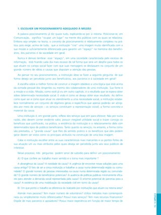 PÁG.139CAPÍTULO8
1. ESCOLHER UM POSICIONAMENTO ADEQUADO À MISSÃO
A palavra posicionamento já diz quase tudo, explicando-se por si mesma. Posicionar-se, em
Comunicação, significa “ocupar um lugar” na mente dos públicos com os quais se relaciona.
Embora seja simples na teoria, o conceito de posicionamento é relativamente complexo na prá-
tica, pois exige, acima de tudo, que a instituição “crie” uma imagem muito identificada com a
sua missão e suficientemente diferenciada para garantir um “espaço” na memória dos benefici-
ários, dos parceiros e da sociedade em geral.
Nunca é demais lembrar: esse “espaço”, em uma sociedade caracterizada pelo excesso de
informação, está ficando cada dia mais escasso de tal forma que será um desafio para todos os
que atuam no campo social fazer com que suas mensagens se destaquem no conjunto de um
grande número de idéias e causas que disputam a atenção das pessoas.
Ao pensar no seu posicionamento, a instituição deve se fazer a seguinte pergunta: de que
forma desejo ser percebida junto aos beneficiários, aos parceiros e à sociedade em geral?
A escolha sobre a melhor forma de construir a imagem obedece a uma lógica que está acima
da vontade pessoal dos dirigentes ou mesmo dos colaboradores de uma instituição. Sua fonte é
a missão e a visão. Missão, como você já viu em outro capítulo, é o resultado que se espera obter
sobre determinada necessidade social. E visão é como se deseja obter esse resultado. Ao definir
como quer ser e como quer atuar no atendimento a uma necessidade social, a instituição estabe-
lece normalmente um conjunto de objetivos gerais e específicos que apenas poderão ser atingi-
dos por meio de serviços - os serviços constituem a representação visível, a forma concreta e
material da causa.
Uma instituição é, em grande parte, reflexo dos serviços que tem para oferecer. Não por outra
razão, eles devem conter evidente valor, possuir inegável utilidade social e trazer consigo os
benefícios que justificarão, na prática, a existência da instituição e o relacionamento dela com
determinados tipos de públicos beneficiários. Tanto quanto os serviços, no entanto, a forma como
são prestados, a “grande causa” que lhes dá sentido prático e os benefícios que eles podem
gerar devem ser vistos como os principais atributos na construção de uma boa imagem.
Cabe à instituição escolher entre as suas características mais marcantes e os pontos fortes de
sua atuação um ou mais atributos pelos quais deseja ser percebida junto aos seus públicos de
interesse.
Nesse processo, três perguntas podem servir de subsídio para definir um posicionamento:
A) O que confere ao trabalho maior sentido e o torna mais importante ?
A abrangência da causa? A novidade da causa? A urgência de encontrar novas soluções para uma
causa antiga? O fato de ser a única instituição a trabalhar a causa numa determinada região ou comu-
nidade? O grande número de pessoas interessadas na causa numa determinada região ou comunida-
de? O grande número de beneficiários potenciais? A ausência de políticas públicas minimamente efica-
zes para atender à demanda social representada pela causa? O enorme potencial de parcerias para a
causa? A existência de uma mobilização da sociedade civil em torno da causa?
B) Em que ponto o trabalho se diferencia do realizado por instituições que atuam na mesma área?
Atende mais pessoas? Tem maior número de voluntários? Utiliza métodos mais contemporâ-
neos ou simplesmente muito diferenciados? Possui mais serviços? Tem mais recursos financeiros?
Dispõe de mais parceiros e apoiadores? Possui maior experiência em função de maior tempo de
 