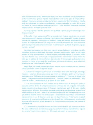 vida? Está circunscrito a uma determinada região, com maior visibilidade, o que possibilita con-
centrar investimentos, gerando impactos mais evidentes? Conta com o apoio de empresas finan-
ciadoras? Possui uma base de contribuintes fiel e em crescimento? Bem formatado, o trabalho
pode ser multiplicado em outras comunidades por pessoas interessadas na causa? Tem o apoio
dos meios de comunicação na divulgação da causa? É uma referência pública de qualidade
naquilo que faz? A imagem pública é boa?
C) Em que ponto o trabalho apresenta uma qualidade superior às ações realizadas por insti-
tuições similares?
O Conselho é mais representativo? Os serviços são mais eficazes, atendendo mais pessoas
com menos recursos? A equipe profissional é tecnicamente mais capacitada? A equipe de volun-
tários é mais preparada? A infra-estrutura é melhor? Dispõe dos melhores equipamentos? Possui
acordos de cooperação técnica que asseguram a qualidade permanente dos serviços? Grande
parte do orçamento está comprometida com investimentos em qualidade de pessoas, equipa-
mentos e serviços?
Acredita-se que quanto mais forte, mais coerente a sua relação com a missão e mais dife-
renciado o atributo escolhido para dar suporte à imagem da instituição, melhor e mais rápido
tende a ser o seu posicionamento na mente dos seus públicos de interesse. E, em última instân-
cia, mais eficiente a sua comunicação. Em posicionamento - vale lembrar - conta mesmo é a
idéia que os públicos de interesse formam da instituição. A Comunicação ajuda exatamente a
construir, na mente, na percepção dos beneficiários, parceiros e sociedade em geral, idéias mais
próximas do que a instituição é ou quer ser.
Regra geral, um modelo bastante eficaz para exercitar o posicionamento de uma marca no
campo social deve conter as seguintes etapas:
1. Selecione a “categoria social” na qual se concentra a maior parte dos serviços. As catego-
ria sociais - nada mais são do que as causas que movem as instituições - podem ser resumidas em
expressões como “Defesa dos direitos da criança e do adolescente”, “Prevenção de drogas entre
jovens”, “Inserção profissional de deficientes físicos”, “Incentivo à prática do voluntariado”, “Edu-
cação de adultos”, “Profissionalização de jovens de baixa renda”.
2. Crie uma “proposição de valor” baseada em um atributo capaz de distinguir a instituição
de outras similares dentro da categoria selecionada. Lembre-se das três perguntas acima desta-
cadas, especialmente as duas primeiras: A) A causa é importante por quê?; B) Em que o trabalho
da instituição é diferente? As respostas para essas perguntas é que vão apontar o caminho da
melhor proposição de valor. E deverão ser utilizadas na elaboração das mensagens de comunica-
ção. Pode-se escolher um ou mais atributos para a proposição de valor, embora o recomendável
seja concentrar em vez de dispersar. Ainda que não disponha de uma “visão” escrita no papel,
decorrente de um processo de planejamento, grande parte das instituições possui uma boa idéia
do que as difere de outras, do que desejam ser no futuro ou de como pretendem que sua atuação
seja destacada.
3. Complemente a proposição de valor incluindo as características que fazem do seu traba-
lho único e diferenciado. Lembre-se das perguntas acima formuladas, especialmente a segunda
e a terceira. Transforme as respostas em diferenciais que podem ser comunicados.
 