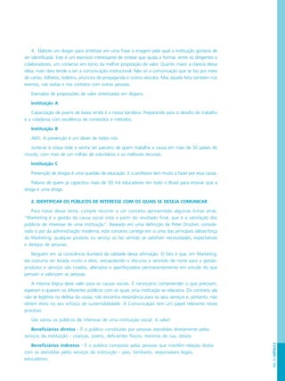 PÁG.141CAPÍTULO8
4. Elabore um slogan para sintetizar em uma frase a imagem pela qual a instituição gostaria de
ser identificada. Este é um exercício interessante de síntese que ajuda a formar, entre os dirigentes e
colaboradores, um consenso em torno da melhor proposição de valor. Quanto maior a clareza dessa
idéia, mais clara tende a ser a comunicação institucional. Não só a comunicação que se faz por meio
de cartas, folhetos, boletins, anúncios de propaganda e outros veículos. Mas aquela feita também nos
eventos, nas visitas e nos contatos com outras pessoas.
Exemplos de proposições de valor sintetizadas em slogans.
Instituição A
Capacitação de jovens de baixa renda é a nossa bandeira. Preparando para o desafio do trabalho
e a cidadania com excelência de conteúdos e métodos.
Instituição B
AIDS. A prevenção é um dever de todos nós.
Junte-se à nossa rede e venha ser parceiro de quem trabalha a causa em mais de 50 países do
mundo, com mais de um milhão de voluntários e os melhores recursos.
Instituição C
Prevenção de drogas é uma questão de educação. E o professor tem muito a fazer por essa causa.
Palavra de quem já capacitou mais de 50 mil educadores em todo o Brasil para ensinar que a
droga é uma droga.
2. IDENTIFICAR OS PÚBLICOS DE INTERESSE COM OS QUAIS SE DESEJA COMUNICAR
Para tratar desse tema, cumpre recorrer a um conceito apresentado algumas linhas atrás.
“Marketing é a gestão da causa social vista a partir do resultado final, que é a satisfação dos
públicos de interesse de uma instituição”. Baseado em uma definição de Peter Drucker, conside-
rado o pai da administração moderna, este conceito carrega em si uma das principais idéias-força
do Marketing: qualquer produto ou serviço só faz sentido se satisfizer necessidades, expectativas
e desejos de pessoas.
Ninguém em sã consciência duvidará da validade dessa afirmação. O fato é que, em Marketing,
ela costuma ser levada muito a sério, extrapolando o discurso e servindo de norte para a gestão:
produtos e serviços são criados, alterados e aperfeiçoados permanentemente em virtude do que
pensam e valorizam as pessoas.
A mesma lógica deve valer para as causas sociais. É necessário compreender o que precisam,
esperam e querem os diferentes públicos com os quais uma instituição se relaciona. Do contrário ela
não se legitima na defesa da causa, não encontra ressonância para os seus serviços e, portanto, não
obtém êxito no seu esforço de sustentabilidade. A Comunicação tem um papel relevante nesse
processo.
São vários os públicos de interesse de uma instituição social. A saber:
Beneficiários diretos - É o público constituído por pessoas atendidas diretamente pelos
serviços da instituição - crianças, jovens, deficientes físicos, meninos de rua, idosos.
Beneficiários indiretos - É o público composto pelas pessoas que mantêm relação direta
com as atendidas pelos serviços da instituição - pais, familiares, responsáveis legais,
educadores.
 