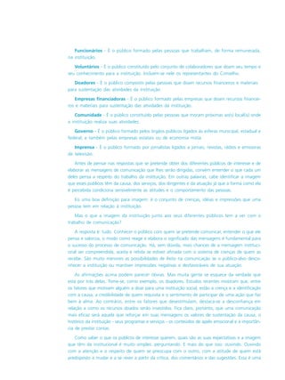 Funcionários - É o público formado pelas pessoas que trabalham, de forma remunerada,
na instituição.
Voluntários - É o público constituído pelo conjunto de colaboradores que doam seu tempo e
seu conhecimento para a instituição. Incluem-se nele os representantes do Conselho.
Doadores - É o público composto pelas pessoas que doam recursos financeiros e materiais
para sustentação das atividades da instituição.
Empresas financiadoras - É o público formado pelas empresas que doam recursos financei-
ros e materiais para sustentação das atividades da instituição.
Comunidade - É o público constituído pelas pessoas que moram próximas ao(s) local(is) onde
a instituição realiza suas atividades.
Governo - É o público formado pelos órgãos públicos ligados às esferas municipal, estadual e
federal; e também pelas empresas estatais ou de economia mista.
Imprensa - É o público formado por jornalistas ligados a jornais, revistas, rádios e emissoras
de televisão.
Antes de pensar nas respostas que se pretende obter dos diferentes públicos de interesse e de
elaborar as mensagens de comunicação que lhes serão dirigidas, convém entender o que cada um
deles pensa a respeito do trabalho da instituição. Em outras palavras, cabe identificar a imagem
que esses públicos têm da causa, dos serviços, dos dirigentes e da atuação já que a forma como ela
é percebida condiciona sensivelmente as atitudes e o comportamento das pessoas.
Eis uma boa definição para imagem: é o conjunto de crenças, idéias e impressões que uma
pessoa tem em relação à instituição.
Mas o que a imagem da instituição junto aos seus diferentes públicos tem a ver com o
trabalho de comunicação?
A resposta é: tudo. Conhecer o público com quem se pretende comunicar, entender o que ele
pensa e valoriza, o modo como reage e elabora o significado das mensagens é fundamental para
o sucesso do processo de comunicação. Há, sem dúvida, mais chances de a mensagem instituci-
onal ser compreendida, aceita e retida se estiver afinada com o sistema de crenças de quem as
recebe. São muito menores as possibilidades de êxito na comunicação se o público-alvo desco-
nhecer a instituição ou mantiver impressões negativas e desfavoráveis de sua atuação.
As afirmações acima podem parecer óbvias. Mas muita gente se esquece da verdade que
está por trás delas. Tome-se, como exemplo, os doadores. Estudos recentes mostram que, entre
os fatores que motivam alguém a doar para uma instituição social, estão a crença e a identificação
com a causa, a credibilidade de quem requisita e o sentimento de participar de uma ação que faz
bem à alma. Ao contrário, entre os fatores que desestimulam, destaca-se a desconfiança em
relação a como os recursos doados serão investidos. Fica claro, portanto, que uma comunicação
mais eficaz será aquela que reforçar em suas mensagens os valores de sustentação da causa, o
histórico da instituição - seus programas e serviços - os conteúdos de apelo emocional e a importân-
cia de prestar contas.
Como saber o que os públicos de interesse querem, quais são as suas expectativas e a imagem
que têm da institucional é muito simples: perguntando. E mais do que isso: ouvindo. Ouvindo
com a atenção e o respeito de quem se preocupa com o outro, com a atitude de quem está
predisposto a mudar e a se rever a partir da crítica, dos comentários e das sugestões. Essa é uma
 