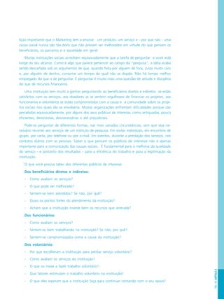 PÁG.143CAPÍTULO8
lição importante que o Marketing tem a ensinar: um produto, um serviço e - por que não - uma
causa social nunca são tão bons que não possam ser melhorados em virtude do que pensam os
beneficiários, os parceiros e a sociedade em geral.
Muitas instituições sociais acreditam equivocadamente que a tarefa de perguntar e ouvir está
longe do seu alcance. Como é algo que parece pertencer ao campo da “pesquisa”, a idéia acaba
sendo descartada sob os argumentos de que, quando feita por alguém de fora, custa muito caro
e, por alguém de dentro, consome um tempo do qual não se dispõe. Não há tempo melhor
empregado do que o de perguntar. E perguntar é muito mais uma questão de atitude e disciplina
do que de recursos financeiros.
Uma instituição tem muito a ganhar perguntando ao beneficiários diretos e indiretos se estão
satisfeitos com os serviços, aos doadores se se sentem orgulhosos de financiar os projetos, aos
funcionários e voluntários se estão comprometidos com a causa e à comunidade sobre os proje-
tos sociais nos quais ela se envolveria. Muitas organizações enfrentam dificuldades porque são
percebidas equivocadamente, por alguns dos seus públicos de interesse, como antiquadas, pouco
eficientes, desonestas, desnecessárias e até prejudiciais.
Pode-se perguntar de diferentes formas, nas mais variadas circunstâncias, sem que seja ne-
cessário recorrer aos serviços de um instituto de pesquisa. Em visitas individuais, em encontros de
grupo, por carta, por telefone ou por e-mail. Em eventos, durante a prestação dos serviços, nos
contatos diários com as pessoas. Saber o que pensam os públicos de interesse não é apenas
importante para a comunicação das causas sociais. É fundamental para a melhoria da qualidade
do serviço - e portanto dos resultados - para a eficiência do trabalho e para a legitimação da
instituição.
O que você precisa saber dos diferentes públicos de interesse:
Dos beneficiários diretos e indiretos:
- Como avaliam os serviços?
- O que pode ser melhorado?
- Sentem-se bem atendidos? Se não, por quê?
- Quais os pontos fortes do atendimento da instituição?
- Acham que a instituição investe bem os recursos que arrecada?
Dos funcionários:
- Como avaliam os serviços?
- Sentem-se bem trabalhando na instituição? Se não, por quê?
- Sentem-se compromissados coma a causa da instituição?
Dos voluntários:
- Por que escolheram a instituição para prestar serviço voluntário?
- Como avaliam os serviços da instituição?
- O que os move a fazer trabalho voluntário?
- Que fatores estimulam o trabalho voluntário na instituição?
- O que eles esperam que a instituição faça para continuar contando com o seu apoio?
 
