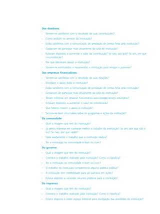 Dos doadores:
- Sentem-se satisfeitos com o resultado de suas contribuições?
- Como avaliam os serviços da instituição?
- Estão satisfeitos com a comunicação de prestação de contas feita pela instituição?
- Gostariam de participar mais ativamente da vida da instituição?
- Estariam dispostos a aumentar o valor da contribuição? Se não, por quê? Se sim, em que
circunstâncias?
- Por que decidiram apoiar a instituição?
- Sentem-se estimulados a recomendar a instituição para amigos e parentes?
Das empresas financiadoras:
- Sentem-se satisfeitas com o resultado de suas doações?
- Divulgam o apoio dado à instituição?
- Estão satisfeitos com a comunicação de prestação de contas feita pela instituição?
- Gostariam de participar mais ativamente da vida da instituição?
- Teriam interesse em deslocar funcionários para prestar serviço voluntário?
- Estariam dispostos a aumentar o valor da contribuição?
- Que fatores movem o apoio à instituição?
- Sentem-se bem informados sobre os programas e ações da instituição?
Da comunidade:
- Qual a imagem que tem da instituição?
- Já sentiu interesse em conhecer melhor o trabalho da instituição? Se sim, por que não o
fez? Se não, por que razão?
- Sabe exatamente o trabalho que a instituição realiza?
- Ter a instituição na comunidade é bom ou ruim?
Do governo:
- Qual a imagem que tem da instituição?
- Conhece o trabalho realizado pela instituição? Como o classifica?
- Ter a instituição na comunidade é bom ou ruim?
- O trabalho da instituição complementa alguma política pública?
- A instituição tem credibilidade para ser parceira em ações?
- Estaria disposto a conceder recursos públicos para a instituição?
Da imprensa:
- Qual a imagem que tem da instituição?
- Conhece o trabalho realizado pela instituição? Como o classifica?
- Estaria disposta a ceder espaço editorial para divulgação das atividades da instituição?
 