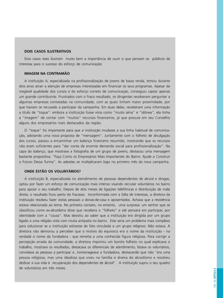 PÁG.145CAPÍTULO8
DOIS CASOS ILUSTRATIVOS
Dois casos reais ilustram muito bem a importância de ouvir o que pensam os públicos de
interesse para o sucesso do esforço de comunicação:
IMAGEM NA CONTRAMÃO
A instituição A, especializada na profissionalização de jovens de baixa renda, tentou durante
dois anos atrair a atenção de empresas interessadas em financiar os seus programas. Apesar da
inegável qualidade dos cursos e do esforço correto de comunicação, conseguiu captar apenas
um grande contribuinte. Frustrados com o fraco resultado, os dirigentes resolveram perguntar a
algumas empresas contatadas na comunidade, com as quais tinham maior proximidade, por
que haviam se recusado a participar da campanha. Em duas delas, receberam uma informação
a título de “toque”: embora a instituição fosse vista como “muito séria” e “idônea”, ela tinha
a “imagem” de contar com “muitos” recursos financeiros, já que possuía em seu Conselho
alguns dos empresários mais destacados da região.
O “toque” foi importante para que a instituição mudasse a sua linha habitual de comunica-
ção, adotando uma nova proposta de “mensagem”. Juntamente com o folheto de divulgação
dos cursos, passou a encaminhar um balanço financeiro resumido, mostrando que os recursos
não eram suficientes para “dar conta da enorme demanda social para profissionalização”. Na
capa do balanço, que mostrava a fotografia de um grupo de jovens, destacou uma mensagem
bastante propositiva: “Faça Como os Empresários Mais Importantes do Bairro: Ajude a Construir
o Futuro Dessa Turma”. As adesões se multiplicaram logo no primeiro mês da nova campanha.
ONDE ESTÃO OS VOLUNTÁRIOS?
A instituição B, especializada no atendimento de pessoas dependentes de álcool e drogas,
optou por fazer um esforço de comunicação mais intenso visando recrutar voluntários no bairro
para apoiar o seu trabalho. Depois de dois meses de ligações telefônicas e distribuição de mala
direta, o resultado ficou perto do fracasso. Inconformada com a falta de interesse, a diretora da
instituição resolveu fazer visitas pessoais a donas-de-casa e aposentados. Achava que a resistência
estava relacionada ao tema. No primeiro contato, no entanto, uma surpresa: um senhor que se
classificou como ex-alcoólatra disse que recebera o “folheto” e até pensara em participar, por
identidade com a “causa”. Mas desistiu ao saber que a instituição era dirigida por um grupo
ligado a uma religião vista com muita antipatia no bairro. Este seria um problema mais complexo
para solucionar se a instituição estivesse de fato vinculada a um grupo religioso. Não estava. A
diretora não demorou a perceber que o motivo do equívoco era o nome da instituição - na
verdade o nome da fundadora - que remetia a uma conhecida figura religiosa. Para corrigir a
percepção errada da comunidade, a diretora imprimiu um bonito folheto no qual explicava o
trabalho, mostrava os resultados, destacava os diferenciais de atendimento, listava os voluntários,
convidava as pessoas a participar e...homenageava a fundadora, destacando que não “era uma
pessoa religiosa, mas uma idealista que viveu na família o drama do alcoolismo e resolveu
dedicar a sua vida à recuperação dos dependentes de álcool”. A instituição supriu o seu quadro
de voluntários em três meses.
 