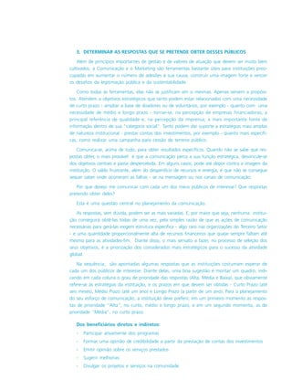 3. DETERMINAR AS RESPOSTAS QUE SE PRETENDE OBTER DESSES PÚBLICOS
Além de princípios importantes de gestão e de valores de atuação que devem ser muito bem
cultivados, a Comunicação e o Marketing são ferramentas bastante úteis para instituições preo-
cupadas em aumentar o número de adesões à sua causa, construir uma imagem forte e vencer
os desafios da legitimação pública e da sustentabilidade.
Como todas as ferramentas, elas não se justificam em si mesmas. Apenas servem a propósi-
tos. Atendem a objetivos estratégicos que tanto podem estar relacionados com uma necessidade
de curto prazo - ampliar a base de doadores ou de voluntários, por exemplo - quanto com uma
necessidade de médio e longo prazo - tornar-se, na percepção de empresas financiadoras, a
principal referência de qualidade e, na percepção da imprensa, a mais importante fonte de
informação dentro de sua “categoria social”. Tanto podem dar suporte a estratégias mais amplas
de natureza institucional - prestar contas dos investimentos, por exemplo - quanto mais específi-
cas, como realizar uma campanha para cessão de terreno público.
Comunica-se, acima de tudo, para obter resultados específicos. Quando não se sabe que res-
postas obter, o mais provável é que a comunicação perca a sua função estratégica, desvincule-se
dos objetivos centrais e passe despercebida. Em alguns casos, pode até depor contra a imagem da
instituição. O saldo frustrante, além do desperdício de recursos e energia, é que não se consegue
sequer saber onde ocorreram as falhas - se na mensagem ou nos canais de comunicação.
Por que desejo me comunicar com cada um dos meus públicos de interesse? Que respostas
pretendo obter deles?
Esta é uma questão central no planejamento da comunicação.
As respostas, sem dúvida, podem ser as mais variadas. E, por maior que seja, nenhuma institui-
ção conseguirá obtê-las todas de uma vez, pela simples razão de que as ações de comunicação
necessárias para gerá-las exigem estrutura específica - algo raro nas organizações do Terceiro Setor
- e uma quantidade proporcionalmente alta de recursos financeiros que quase sempre faltam até
mesmo para as atividades-fim. Diante disso, o mais sensato a fazer, no processo de seleção dos
seus objetivos, é a priorização dos considerados mais estratégicos para o sucesso da atividade
global.
Na sequência, são apontadas algumas respostas que as instituições costumam esperar de
cada um dos públicos de interesse. Diante delas, uma boa sugestão é montar um quadro, indi-
cando em cada coluna o grau de prioridade das respostas (Alta, Média e Baixa), que obviamente
refere-se às estratégias da instituição, e os prazos em que devem ser obtidas - Curto Prazo (até
seis meses), Médio Prazo (até um ano) e Longo Prazo (a partir de um ano). Para o planejamento
do seu esforço de comunicação, a instituição deve preferir, em um primeiro momento as respos-
tas de prioridade “Alta”, no curto, médio e longo prazo, e em um segundo momento, as de
prioridade “Média”, no curto prazo.
Dos beneficiários diretos e indiretos:
- Participar ativamente dos programas
- Formar uma opinião de credibilidade a partir da prestação de contas dos investimentos
- Emitir opinião sobre os serviços prestados
- Sugerir melhorias
- Divulgar os projetos e serviços na comunidade
 
