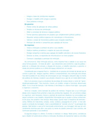 - Integrar a base de contribuintes regulares
- Divulgar o trabalho entre amigos e parentes
- Doar produtos e serviços
Do governo:
- Prestar contas da aplicação de verbas públicas
- Ampliar os recursos de contribuição
- Obter a concessão de terrenos e espaços públicos
- Formar parcerias operacionais em projetos que complementem políticas públicas
- Requisitar serviços públicos especiais em manutenção e infra-estrutura
- Solicitar a cessão de funcionários públicos para situações específicas
- Participar de eventos e campanhas para captação de recursos
Da imprensa:
- Visitar a instituição e conhecer de perto o seu trabalho
- Publicar matérias jornalísticas a respeito da causa da instituição
- Divulgar campanhas e eventos para captação de trabalho voluntário e de recurso financeiros
- Destacar as obras, as expansões de infra-estrutura e os novos projetos
- Convocar a população a participar da instituição
Ao comunicar-se, toda instituição procura, como resposta final, a adesão à sua causa nas
várias formas possíveis. O modo de aderir - que obviamente varia conforme o tipo de público -
pode ser a utilização dos serviços, a doação de recursos, o trabalho voluntário, a parceria, a
cessão de terrenos públicos ou a oferta de espaço editorial em um veículo.
Considerando que a resposta final é o resultado de um processo de tomada de decisão que se
constrói a partir dos estágios cognitivo, afetivo e comportamental, uma instituição será sempre
mais bem-sucedida em seu esforço de comunicação se suas mensagens colocarem algo na mente
dos públicos de interesse, mudarem suas atitudes e levarem-nos a agir de um modo determinado.
Este é um processo a que os estudiosos da psicologia de compra deram o nome de “apren-
dizado-percepção-ação”. Para ilustrá-lo, criaram um modelo, simples e funcional, denominado
AIDA - A é a inicial de Atenção, I de Interesse, D de Desejo e o último A de Ação - que ajuda
a organizar o raciocínio.
Tome-se o doador, como exemplo de público de interesse. Imagine que a sua instituição
deseja como resposta final aumentar a base de contribuintes regulares. Em um primeiro estágio
(o cognitivo), será necessário chamar a atenção de potenciais doadores na comunidade que
sequer conhecem o seu trabalho, dirigindo-lhes informações que os ajudem a tomar conhecimen-
to da causa, dos projetos e dos serviços. Nessa etapa, quanto maior a frequência de estímulos -
cartas, folhetos de mala-direta, cartazes, visitas, outdoors, propaganda em jornal - e mais ade-
quado o conteúdo da mensagem, maior a possibilidade de “acender uma luz” na percepção das
pessoas. Vale lembrar o que já foi mencionado anteriormente: sua mensagem terá que ser sufi-
cientemente distintiva para abrir uma porta na mente do doador potencial. Caso contrário, ele
continuará ignorando a sua existência.
O segundo estágio é o afetivo. E envolve o interesse e o desejo. Neste ponto, considera-se
que o doador em potencial já conhece a instituição. Ela deixou de representar nada ou uma idéia
 