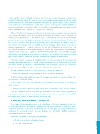PÁG.149CAPÍTULO8
muito vaga. Tem algum significado. Entrou na sua mente, sem, no entanto, passar ainda pelo seu
coração. Ainda não o fisgou. É a hora em que a comunicação precisa mudar a atitude do doador
potencial em relação à instituição, dirigindo-lhe mensagens que gerem simpatia, afeição, entusias-
mo e vontade de envolvimento com a causa. Precisa apoiar a construção de uma imagem favorável
baseada em atributos muito diferenciados, com os quais o doador potencial se identifique, possibi-
litando estabelecer uma “preferência” e formar uma “convicção”.
Falar em “preferência” no campo social costuma despertar alguma antipatia. Mas é um assunto
sobre o qual vale a pena refletir, sem receios ou preconceitos de qualquer espécie, atendo-se tão
somente à sua análise técnica. Antes de mais nada, é preciso deixar claro que a discussão sobre
preferência não se baseia no julgamento de que “há causas melhores do que outras”. Seu foco não
está, portanto, na causa. Mas no comportamento do doador em relação a ela. Levando em conta
que nenhum indivíduo, por mais boa vontade que tenha, conseguirá doar recursos para todas as
causas sociais existentes - e elas são muitas em um país com tantas carências como o nosso - ele
terá de fazer escolhas e de estabelecer preferências. Preferir é o primeiro passo para fortalecer o
desejo de aderir a uma causa. Conhecer o doador conta muitos pontos a favor. Sabendo o que ele
quer e valoriza em uma causa ajuda a elaborar mensagens que despertem, primeiro, um interesse
por conhecer melhor o trabalho e, segundo, um desejo de participar de alguma forma.
No terceiro estágio, a mudança de atitude transforma-se em uma mudança de comportamento.
O doador potencial, envolvido com a causa, está a um passo de se tornar doador real. A comunica-
ção precisa ser clara e persuasiva. A mensagem deve “dar o comando”, dizer o que a instituição
espera e criar as condições favoráveis para que ele possa partir para a ação.
Em que estágio encontra-se o público com que você deseja se comunicar?
I. Ainda não conhece a instituição e precisa ter a sua atenção despertada?
II. Já tem alguma informação mas ainda não consegue distinguí-la entre outras similares nem
se interessa por conhecê-la melhor?
III. Já a conhece mas ainda não estabeleceu uma preferência nem mobilizou o seu desejo de
aderir a causa?
IV. Já possui o desejo de aderir mas ainda precisa de um empurrãozinho para tomar a iniciativa?
Uma boa sugestão é montar um quadro, que relacione em uma coluna vertical, os públicos de
interesse, e em quatro colunas horizontais os estágios nos quais eles se encontram na escala AIDA.
Para preencher o quadro, faça as perguntas acima sugeridas.
4. ELABORAR AS MENSAGENS DE COMUNICAÇÃO
A mensagem de comunicação também será estabelecida conforme as respostas que se preten-
de obter de cada público de interesse. Significa dizer que, ao comunicar-se, a instituição deverá
adaptar os conteúdos, as estruturas e os formatos de suas mensagens aos objetivos genéricos, já
explicados, de informar, promover a distinção da causa e a preferência, mobilizar o desejo de
participação e viabilizar a adesão.
Importante considerar na elaboração da mensagem:
• O quê, e como dizer (conteúdos e formas)
• Com que frequência dizer
 