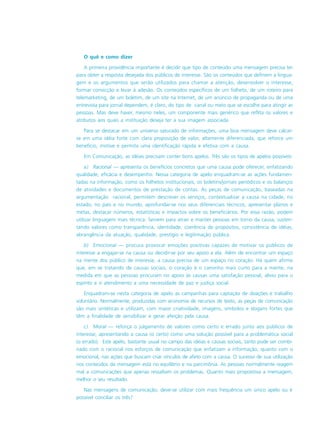 O quê e como dizer
A primeira providência importante é decidir que tipo de conteúdo uma mensagem precisa ter
para obter a resposta desejada dos públicos de interesse. São os conteúdos que definem a lingua-
gem e os argumentos que serão utilizados para chamar a atenção, desenvolver o interesse,
formar convicção e levar à adesão. Os conteúdos específicos de um folheto, de um roteiro para
telemarketing, de um boletim, de um site na Internet, de um anúncio de propaganda ou de uma
entrevista para jornal dependem, é claro, do tipo de canal ou meio que se escolhe para atingir as
pessoas. Mas deve haver, mesmo neles, um componente mais genérico que reflita os valores e
atributos aos quais a instituição deseja ter a sua imagem associada.
Para se destacar em um universo saturado de informações, uma boa mensagem deve calcar-
se em uma idéia forte com clara proposição de valor, altamente diferenciada, que reforce um
benefício, motive e permita uma identificação rápida e efetiva com a causa.
Em Comunicação, as idéias precisam conter bons apelos. Três são os tipos de apelos possíveis:
a) Racional — apresenta os benefícios concretos que uma causa pode oferecer, enfatizando
qualidade, eficácia e desempenho. Nessa categoria de apelo enquadram-se as ações fundamen-
tadas na informação, como os folhetos institucionais, os boletins/jornais periódicos e os balanços
de atividades e documentos de prestação de contas. As peças de comunicação, baseadas na
argumentação racional, permitem descrever os serviços, contextualizar a causa na cidade, no
estado, no país e no mundo, aprofundar-se nos seus diferenciais técnicos, apresentar planos e
metas, destacar números, estatísticas e impactos sobre os beneficiários. Por essa razão, podem
utilizar linguagem mais técnica. Servem para atrair e manter pessoas em torno da causa, susten-
tando valores como transparência, identidade, coerência de propósitos, consistência de idéias,
abrangência da atuação, qualidade, prestígio e legitimação pública.
b) Emocional — procura provocar emoções positivas capazes de motivar os públicos de
interesse a engajar-se na causa ou decidir-se por seu apoio a ela. Além de encontrar um espaço
na mente dos público de interesse, a causa precisa de um espaço no coração. Há quem afirme
que, em se tratando de causas sociais, o coração é o caminho mais curto para a mente, na
medida em que as pessoas procuram no apoio às causas uma satisfação pessoal, alívio para o
espírito e o atendimento a uma necessidade de paz e justiça social.
Enquadram-se nesta categoria de apelo as campanhas para captação de doações e trabalho
voluntário. Normalmente, produzidas com economia de recursos de texto, as peças de comunicação
são mais sintéticas e utilizam, com maior criatividade, imagens, símbolos e slogans fortes que
têm a finalidade de sensibilizar e gerar afeição pela causa.
c) Moral — reforça o julgamento de valores como certo e errado junto aos públicos de
interesse, apresentando a causa (o certo) como uma solução possível para a problemática social
(o errado). Este apelo, bastante usual no campo das idéias e causas sociais, tanto pode ser combi-
nado com o racional nos esforços de comunicação que enfatizam a informação, quanto com o
emocional, nas ações que buscam criar vínculos de afeto com a causa. O sucesso de sua utilização
nos conteúdos da mensagem está no equilíbrio e na parcimônia. As pessoas normalmente reagem
mal a comunicações que apenas ressaltam os problemas. Quanto mais propositiva a mensagem,
melhor o seu resultado.
Nas mensagens de comunicação, deve-se utilizar com mais frequência um único apelo ou é
possível conciliar os três?
 
