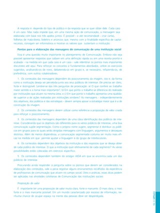 PÁG.151CAPÍTULO8
A resposta é: depende do tipo de público e da resposta que se quer obter dele. Cada caso
é um caso. Mas nada impede que, em uma mesma ação de comunicação, a mensagem seja
elaborada com base nos três apelos juntos. É possível - e até recomendável - criar cartas,
folhetos de mala-direta, boletins e anúncios que, mesmo com a finalidade específica de captar
recursos, consigam ser informativos e mostrar os valores que sustentam a instituição.
Pontos para a elaboração das mensagens de comunicação de uma instituição social
Essa é uma questão muito importante no planejamento de Comunicação. Embora não seja
possível apresentar respostas que caibam em uma definição rápida ou em uma receita pronta e
acabada - na medida em que cada caso é um caso - vale relembrar os pontos mais importantes
discutidos até aqui. Para reforçar os conceitos e fundamentos abordados, utilize os exercícios
sugeridos, analisando-os de novo, debatendo-os em grupo e, se necessário, refazendo-os, de
preferência, com outros colaboradores.
1. Os conteúdos das mensagens dependem do posicionamento da imagem, isto é, da forma
como a instituição deseja ser percebida junto aos seus públicos de interesse. Ele precisa ser claro,
forte e distingüível. Lembre-se das três perguntas de provocação: a) O que confere ao trabalho
maior sentido e o torna mais importante?; b) Em que ponto o trabalho se diferencia do realizado
por instituições que atuam na mesma área; e c) Em que ponto o trabalho apresenta uma qualida-
de superior a de ações realizadas por instituições similares? As mensagens - independentemente
dos objetivos, dos públicos e das estratégias - devem sempre apoiar a estratégia maior que é a de
construção da imagem.
2. Os conteúdos das mensagens devem utilizar como referência a proposição de valor criada
para reforçar o posicionamento.
3. Os conteúdos das mensagens dependem de uma clara identificação dos públicos de inte-
resse. Considerando que os objetivos são diferentes para os vários públicos de interesse, uma boa
comunicação supõe segmentação. Como o próprio nome sugere, segmentar é distribuir os públi-
cos em grupos para os quais serão dirigidas mensagens com linguagem, argumentos e destaques
distintos. Além de menos dispendiosa, a comunicação segmentada costuma ser muito mais efi-
caz na medida em que permite ajustar a linguagem à do grupo de interlocutores.
4. Os conteúdos dependem dos objetivos da instituição e das respostas que se deseja obter
de cada público de interesse. O que a instituição quer efetivamente de cada segmento? As várias
possibilidades estão colocadas em exercício específico.
5. Os conteúdos dependem também do estágio AIDA em que se encontra cada um dos
públicos de interesse.
Procurando ainda responder à pergunta sobre os pontos que devem ser considerados na
elaboração dos conteúdos, vale a pena registrar alguns ensinamentos recolhidos da experiência
de profissionais de comunicação que atuam no campo social. Úteis e práticas, essas dicas podem
ser aplicadas nas atividades cotidianas de Comunicação das instituições sociais:
Proposição de valor
É importante ter uma proposição de valor muito clara, forte e marcante. O mais clara, o mais
forte e o mais marcante possível. Em um mundo caracterizado por excesso de informação, ne-
nhuma chance de ocupar espaço na mente das pessoas deve ser desperdiçada.
 