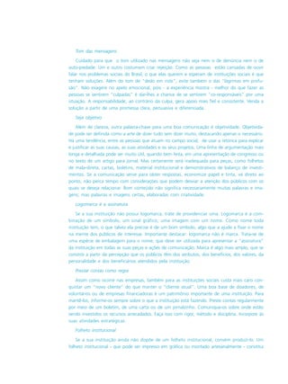 Tom das mensagens
Cuidado para que o tom utilizado nas mensagens não seja nem o de denúncia nem o de
auto-piedade. Um e outro costumam criar rejeição. Como as pessoas estão cansadas de ouvir
falar nos problemas sociais do Brasil, o que elas querem e esperam de instituições sociais é que
tenham soluções. Além do tom de “dedo em riste”, evite também o das “lágrimas em profu-
são”. Não exagere no apelo emocional, pois - a experiência mostra - melhor do que fazer as
pessoas se sentirem “culpadas” é dar-lhes a chance de se sentirem “co-responsáveis” por uma
situação. A responsabilidade, ao contrário da culpa, gera apoio mais fiel e consistente. Venda a
solução a partir de uma promessa clara, persuasiva e diferenciada.
Seja objetivo
Além de clareza, outra palavra-chave para uma boa comunicação é objetividade. Objetivida-
de pode ser definida como a arte de dizer tudo sem dizer muito, destacando apenas o necessário.
Há uma tendência, entre as pessoas que atuam no campo social, de usar a retórica para explicar
e justificar as suas causas, as suas atividades e os seus projetos. Uma linha de argumentação mais
longa e detalhada pode ser muito útil, quando bem feita, em uma apresentação de congresso ou
no texto de um artigo para jornal. Mas certamente será inadequada para peças, como folhetos
de mala-direta, cartas, boletins, material institucional e demonstrativos de balanço de investi-
mentos. Se a comunicação serve para obter respostas, economize papel e tinta, vá direto ao
ponto, não perca tempo com considerações que podem desviar a atenção dos públicos com os
quais se deseja relacionar. Bom conteúdo não significa necessariamente muitas palavras e ima-
gens; mas palavras e imagens certas, elaboradas com criatividade.
Logomarca é a assinatura
Se a sua instituição não possui logomarca, trate de providenciar uma. Logomarca é a com-
binação de um símbolo, um sinal gráfico, uma imagem com um nome. Como nome toda
instituição tem, o que talvez ela precise é de um bom símbolo, algo que a ajude a fixar o nome
na mente dos públicos de interesse. Importante destacar: logomarca não é marca. Trata-se de
uma espécie de embalagem para o nome, que deve ser utilizada para apresentar a “assinatura”
da instituição em todas as suas peças e ações de comunicação. Marca é algo mais amplo, que se
constrói a partir da percepção que os públicos têm dos atributos, dos benefícios, dos valores, da
personalidade e dos beneficiários atendidos pela instituição.
Prestar contas como regra
Assim como ocorre nas empresas, também para as instituições sociais custa mais caro con-
quistar um “novo cliente” do que manter o “cliente atual”. Uma boa base de doadores, de
voluntários ou de empresas financiadoras é um patrimônio importante de uma instituição. Para
mantê-los, informe-os sempre sobre o que a instituição está fazendo. Preste contas regularmente
por meio de um boletim, de uma carta ou de um jornalzinho. Comunique-os sobre onde estão
sendo investidos os recursos arrecadados. Faça isso com rigor, método e disciplina. Incorpore às
suas atividades estratégicas.
Folheto institucional
Se a sua instituição ainda não dispõe de um folheto institucional, convém produzí-lo. Um
folheto institucional - que pode ser impresso em gráfica ou montado artesanalmente - constitui
 