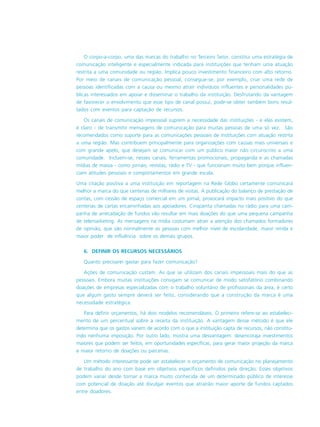 O corpo-a-corpo, uma das marcas do trabalho no Terceiro Setor, constitui uma estratégia de
comunicação inteligente e especialmente indicada para instituições que tenham uma atuação
restrita a uma comunidade ou região. Implica pouco investimento financeiro com alto retorno.
Por meio de canais de comunicação pessoal, consegue-se, por exemplo, criar uma rede de
pessoas identificadas com a causa ou mesmo atrair indivíduos influentes e personalidades pú-
blicas interessados em apoiar e disseminar o trabalho da instituição. Desfrutando da vantagem
de favorecer o envolvimento que esse tipo de canal possui, pode-se obter também bons resul-
tados com eventos para captação de recursos.
Os canais de comunicação impessoal suprem a necessidade das instituições - e elas existem,
é claro - de transmitir mensagens de comunicação para muitas pessoas de uma só vez. São
recomendados como suporte para as comunicações pessoais de instituições com atuação restrita
a uma região. Mas contribuem principalmente para organizações com causas mais universais e
com grande apelo, que desejam se comunicar com um público maior não circunscrito a uma
comunidade. Incluem-se, nesses canais, ferramentas promocionais, propaganda e as chamadas
mídias de massa - como jornais, revistas, rádio e TV - que funcionam muito bem porque influen-
ciam atitudes pessoais e comportamentos em grande escala.
Uma citação positiva a uma instituição em reportagem na Rede Globo certamente comunicará
melhor a marca do que centenas de milhares de visitas. A publicação do balanço de prestação de
contas, com cessão de espaço comercial em um jornal, provocará impacto mais positivo do que
centenas de cartas encaminhadas aos apoiadores. Cinqüenta chamadas no rádio para uma cam-
panha de arrecadação de fundos vão resultar em mais doações do que uma pequena campanha
de telemarketing. As mensagens na mídia costumam atrair a atenção dos chamados formadores
de opinião, que são normalmente as pessoas com melhor nível de escolaridade, maior renda e
maior poder de influência sobre os demais grupos.
6. DEFINIR OS RECURSOS NECESSÁRIOS
Quanto precisarei gastar para fazer comunicação?
Ações de comunicação custam. As que se utilizam dos canais impessoais mais do que as
pessoais. Embora muitas instituições consigam se comunicar de modo satisfatório combinando
doações de empresas especializadas com o trabalho voluntário de profissionais da área, é certo
que algum gasto sempre deverá ser feito, considerando que a construção da marca é uma
necessidade estratégica.
Para definir orçamentos, há dois modelos recomendáveis. O primeiro refere-se ao estabeleci-
mento de um percentual sobre a receita da instituição. A vantagem desse método é que ele
determina que os gastos variem de acordo com o que a instituição capta de recursos, não constitu-
indo nenhuma imposição. Por outro lado, mostra uma desvantagem: desencoraja investimentos
maiores que podem ser feitos, em oportunidades específicas, para gerar maior projeção da marca
e maior retorno de doações ou parcerias.
Um método interessante pode ser estabelecer o orçamento de comunicação no planejamento
de trabalho do ano com base em objetivos específicos definidos pela direção. Esses objetivos
podem variar desde tornar a marca muito conhecida de um determinado público de interesse
com potencial de doação até divulgar eventos que atrairão maior aporte de fundos captados
entre doadores.
 