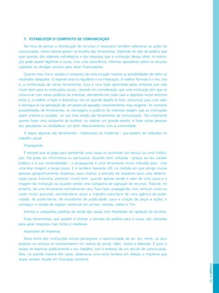 PÁG.155CAPÍTULO8
7. ESTABELECER O COMPOSTO DE COMUNICAÇÃO
Na hora de pensar a distribuição de recursos é necessário também selecionar as ações de
comunicação. Vários fatores pesam na escolha das ferramentas. Depende do tipo de público que
quer acessar, dos objetivos estratégicos e das respostas que a instituição deseja obter. A institui-
ção pode querer legitimar a causa, criar uma consciência, informar apoiadores sobre os recursos
captados ou divulgar serviços para atrair financiadores.
Quanto mais rico e variado o composto de comunicação maiores as possibilidades de obter os
resultados desejados. O segredo está no equilíbrio e na integração. A melhor fórmula é o mix, isto
é, a combinação de várias ferramentas. Essa é uma lição aprendida pelas empresa que vale
muito bem para as instituições sociais. Levando em consideração que uma instituição tem que se
comunicar com vários públicos de interesse, atendendo em cada caso a objetivos muito distintos
entre si, o melhor a fazer é diversificar. Há um grande desafio lá fora: comunicar para criar valor
e distinguir-se na percepção de um potencial apoiador crescentemente mais exigente. As inúmeras
possibilidades de ferramentas, as mensagens e públicos de interesse exigem que as instituições
sejam criativas e ousadas no uso mais amplo das ferramentas de comunicação. Tão importante
quanto fazer uma campanha de outdoor, ou realizar um grande evento, é fazer visitas pessoais
aos apoiadores ou estabelecer um bom relacionamento com a comunidade.
A seguir algumas das ferramentas - tradicionais ou modernas - que podem ser utilizadas no
trabalho social:
Propaganda
É sempre que se paga para apresentar uma causa ou promover um serviço ou uma institui-
ção. Ela pode ser informativa ou persuasiva. Quando bem utilizada - graças ao seu caráter
público e à sua universalidade - a propaganda é uma ferramenta muito indicada para criar
uma boa imagem a longo prazo. E é também bastante útil, na medida em que atinge muitas
pessoas geograficamente dispersas, para chamar a atenção de doadores para uma determi-
nada causa. Funciona, portanto, muito bem, quando apenas vende o valor de uma causa e a
imagem da instituição ou quando vende uma campanha de captação de recursos. Trata-se, no
entanto, de uma ferramenta normalmente cara. Para fazer propaganda, com nenhum custo ou
custo muito acessível, recomenda-se atrair o trabalho voluntário de uma agência de publi-
cidade, de publicitários, de estudantes de publicidade, para a criação de peças e ações; e
conseguir a cessão de espaço comercial em jornais, revistas, rádios e TVs.
Eventos e campanhas públicas de venda das causas com finalidades de captação de recursos.
Essas ferramentas, que ajudam a chamar a atenção do público para a causa, são utilizadas
para gerar respostas mais fortes e imediatas.
Assessoria de Imprensa
Nove entre dez instituições sociais perseguem a oportunidade de ver seu nome, os seus
projetos ou serviços se transformarem em notícia de jornal, rádio, revista e televisão. É justo o
desejo de legitimar publicamente o seu trabalho, com o endosso de um veículo de comunicação.
Mas, na grande maioria dos casos, observa-se uma certa fantasia em relação à imprensa que
quase sempre resulta em frustração posterior.
 