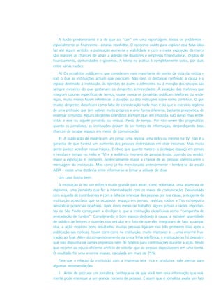 A ilusão predominante é a de que ao “sair” em uma reportagem, todos os problemas -
especialmente os financeiros - estarão resolvidos. O raciocínio usado para explicar essa falsa idéia
faz até algum sentido: a publicação aumenta a visibilidade e com a maior exposição da marca
são maiores as chances de atrair a adesão de doadores e empresas financiadoras, órgãos de
financiamento, comunidades e governos. A teoria na prática é completamente outra, por duas
entre várias razões:
A) Os jornalistas publicam o que consideram mais importante do ponto de vista da notícia e
não o que as instituições acham que precisam. Não raro, o destaque conferido à causa e o
espaço destinado à instituição, às opiniões de quem a administra ou à menção dos serviços são
sempre menores do que gostariam os dirigentes entrevistados. À exceção das matérias que
integram colunas específicas de serviço, quase nunca os jornalistas publicam telefones ou ende-
reços, muito menos fazem referências a doações ou dão instruções sobre como contribuir. O que
muitos dirigentes classificam como falta de consideração nada mais é do que o exercício legítimo
de uma profissão que tem valores muito próprios e uma forma diferente, bastante pragmática, de
enxergar o mundo. Alguns dirigentes ofendidos afirmam que, em resposta, não darão mais entre-
vistas a este ou aquele jornalista ou veículo. Perda de tempo. Por não serem tão pragmáticas
quanto os jornalistas, as instituições deixam de ser fontes de informação, desperdiçando boas
chances de ocupar espaço em meios de comunicação.
B) A publicação de matéria em um jornal, uma revista, uma rádio ou mesmo na TV não é a
garantia de que haverá um aumento das pessoas interessadas em doar recursos. Mas muita
gente parece acreditar nessa mágica. É óbvio que quanto maiores o destaque (espaço em jornais
e revistas e tempo no rádio e TV) e a audiência (número de pessoas lendo, ouvindo ou vendo),
maior a exposição e, portanto, potencialmente maior a chance de as pessoas identificarem a
mensagem da instituição. Mas como já foi mencionado anteriormente - lembre-se da escala
AIDA - existe uma distância entre informar-se e tomar a atitude de doar.
Um caso ilustra bem:
A instituição A fez um esforço muito grande para atrair, como voluntária, uma assessora de
imprensa, uma jornalista que faz a intermediação com os meios de comunicação. Desanimada
com a queda de contribuintes e com a falta de interesse das pessoas por sua causa, a dirigente da
instituição acreditava que se ocupasse espaço em jornais, revistas, rádios e TVs conseguiria
sensibilizar potenciais doadores. Após cinco meses de trabalho, alguns jornais e rádios importan-
tes de São Paulo começaram a divulgar o que a instituição classificava como “campanha de
arrecadação de fundos”. Considerando o bom espaço dedicado à causa, a razoável quantidade
de público de leitores e ouvintes dos veículos e o fato de que eles integraram de fato a campa-
nha, a ação mostrou bons resultados: muitas pessoas ligaram nos três primeiros dias após a
publicação das notícias, houve corre-corre na instituição, muito improviso e ....uma enorme frus-
tração ao final. Além do congestionamento da única linha telefônica, a instituição só foi descobrir
que não dispunha de carnês impressos nem de boletos para contribuições durante a ação, tendo
que recorrer ao pouco eficiente artifício de solicitar que as pessoas depositassem em uma conta.
O resultado foi uma enorme evasão, calculada em mais de 75%.
Para que a relação da instituição com a imprensa seja rica e produtiva, vale atentar para
algumas recomendações:
1. Antes de procurar um jornalista, certifique-se de que você tem uma informação que real-
mente pode interessar a um grande número de pessoas. É assim que o jornalista avalia um fato
 