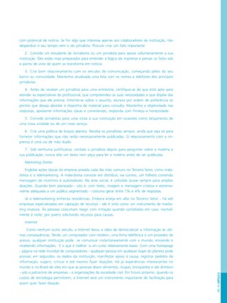 PÁG.157CAPÍTULO8
com potencial de notícia. Se for algo que interesse apenas aos colaboradores da instituição, não
desperdice o seu tempo nem o do jornalista. Procure criar um fato importante.
2. Convide um estudante de Jornalismo ou um jornalista para apoiar voluntariamente a sua
instituição. Eles estão mais preparados para entender a lógica da imprensa e pensar os fatos sob
o ponto de vista de quem os transforma em notícia.
3. Crie bom relacionamento com os veículos de comunicação, começando pelos do seu
bairro ou comunidade. Mantenha atualizada uma lista com os nomes e telefones dos principais
jornalistas.
4. Antes de receber um jornalista para uma entrevista, certifique-se de que está apto para
atender às expectativas do profissional, que compreendeu as suas necessidades e que dispõe das
informações que ele precisa. Informe-se sobre o assunto, escreva por ordem de preferência os
pontos que deseja abordar e disponha de material para consulta. Mantenha a objetividade nas
respostas, apresente informações claras e consistentes, responda com firmeza e honestidade.
5. Convide jornalistas para uma visita à sua instituição em ocasiões como lançamento de
uma nova unidade ou de um novo serviço.
6. Crie uma política de braços abertos. Receba os jornalistas sempre, ainda que seja só para
fornecer informações que não serão necessariamente publicadas. O relacionamento com a im-
prensa é uma via de mão dupla.
7. Sob nenhuma justificativa, contate o jornalista depois para perguntar sobre a matéria e
sua publicação; nunca dite um texto nem peça para ler a matéria antes de ser publicada.
Marketing Direto
Engloba ações típicas da empresa privada cada dia mais comuns no Terceiro Setor, como mala-
direta e o telemarketing. A mala-direta consiste em distribuir, via correio, um folheto contendo
mensagem de incentivo à ação/adesão. Na área social, é utilizada quase sempre para ampliar
doações. Quando bem planejada - isto é, com texto, imagem e mensagem criativa e extrema-
mente adequada a um público segmentado - costuma gerar entre 1% e 4% de respostas.
Já o telemarketing enfrenta resistências. Embora esteja em alta no Terceiro Setor - há até
empresas especializadas em captação de recursos - ele é visto como um instrumento de marke-
ting invasivo. As pessoas costumam reagir com irritação quando contatadas em casa, normal-
mente à noite, por jovens solicitando recursos para causas.
Internet
Como nenhum outro veículo, a Internet levou a idéia de democratizar a informação às últi-
mas consequências. Tendo um computador com modem, uma linha telefônica e um provedor de
acesso, qualquer instituição pode se comunicar instantaneamente com o mundo, enviando e
recebendo informações. E o que é melhor: a um custo relativamente baixo. Com uma homepage
- página na rede mundial de computadores - qualquer pessoa em qualquer lugar do planeta pode
acessar, em segundos, os dados da instituição, manifestar apoio à causa, registrar pedidos de
informação, sugerir, criticar e até mesmo fazer doações. Há já experiências interessantes no
mundo e no Brasil de sites em que as pessoas doam alimentos, roupas, brinquedos e até dinheiro
- sob o patrocínio de empresas - a organizações da sociedade civil. Em futuro próximo, quando os
custos de tecnologia permitirem, a Internet será um instrumento importante de facilitação para
quem quer fazer doação.
 