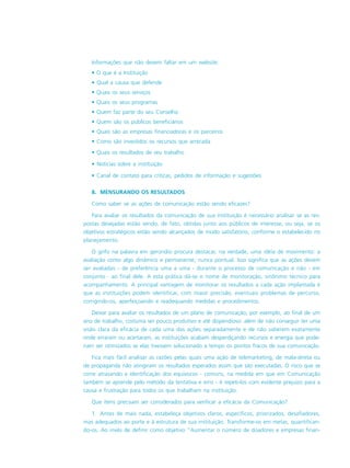 Informações que não devem faltar em um website:
• O que é a Instituição
• Qual a causa que defende
• Quais os seus serviços
• Quais os seus programas
• Quem faz parte do seu Conselho
• Quem são os públicos beneficiários
• Quais são as empresas financiadoras e os parceiros
• Como são investidos os recursos que arrecada
• Quais os resultados de seu trabalho
• Notícias sobre a instituição
• Canal de contato para críticas, pedidos de informação e sugestões
8. MENSURANDO OS RESULTADOS
Como saber se as ações de comunicação estão sendo eficazes?
Para avaliar os resultados da comunicação de sua instituição é necessário analisar se as res-
postas desejadas estão sendo, de fato, obtidas junto aos públicos de interesse, ou seja, se os
objetivos estratégicos estão sendo alcançados de modo satisfatório, conforme o estabelecido no
planejamento.
O grifo na palavra em gerúndio procura destacar, na verdade, uma idéia de movimento: a
avaliação como algo dinâmico e permanente, nunca pontual. Isso significa que as ações devem
ser avaliadas - de preferência uma a uma - durante o processo de comunicação e não - em
conjunto _
ao final dele. A esta prática dá-se o nome de monitoração, sinônimo técnico para
acompanhamento. A principal vantagem de monitorar os resultados a cada ação implantada é
que as instituições podem identificar, com maior precisão, eventuais problemas de percurso,
corrigindo-os, aperfeiçoando e readequando medidas e procedimentos.
Deixar para avaliar os resultados de um plano de comunicação, por exemplo, ao final de um
ano de trabalho, costuma ser pouco produtivo e até dispendioso: além de não conseguir ter uma
visão clara da eficácia de cada uma das ações separadamente e de não saberem exatamente
onde erraram ou acertaram, as instituições acabam desperdiçando recursos e energia que pode-
riam ser otimizados se elas tivessem solucionado a tempo os pontos fracos de sua comunicação.
Fica mais fácil analisar as razões pelas quais uma ação de telemarketing, de mala-direta ou
de propaganda não atingiram os resultados esperados assim que são executadas. O risco que se
corre atrasando a identificação dos equívocos - comuns, na medida em que em Comunicação
também se aprende pelo método da tentativa e erro - é repeti-los com evidente prejuízo para a
causa e frustração para todos os que trabalham na instituição.
Que ítens precisam ser considerados para verificar a eficácia da Comunicação?
1. Antes de mais nada, estabeleça objetivos claros, específicos, priorizados, desafiadores,
mas adequados ao porte e à estrutura de sua instituição. Transforme-os em metas, quantifican-
do-os. Ao invés de definir como objetivo “Aumentar o número de doadores e empresas finan-
 