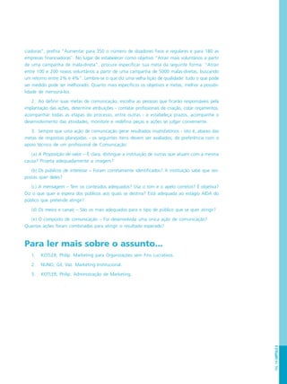 PÁG.159CAPÍTULO8
ciadoras”, prefira “Aumentar para 350 o número de doadores fixos e regulares e para 180 as
empresas financiadoras``. No lugar de estabelecer como objetivo “Atrair mais voluntários a partir
de uma campanha de mala-direta”, procure especificar sua meta da seguinte forma: “Atrair
entre 100 e 200 novos voluntários a partir de uma campanha de 5000 malas-diretas, buscando
um retorno entre 2% e 4%”. Lembre-se o que diz uma velha lição de qualidade: tudo o que pode
ser medido pode ser melhorado. Quanto mais específicos os objetivos e metas, melhor a possibi-
lidade de mensurá-los.
2. Ao definir suas metas de comunicação, escolha as pessoas que ficarão responsáveis pela
implantação das ações, determine atribuições - contatar profissionais de criação, cotar orçamentos,
acompanhar todas as etapas do processo, entre outras - e estabeleça prazos, acompanhe o
desenvolvimento das atividades, monitore e redefina peças e ações se julgar conveniente.
3. Sempre que uma ação de comunicação gerar resultados insatisfatórios - isto é, abaixo das
metas de respostas planejadas - os seguintes ítens devem ser avaliados, de preferência com o
apoio técnico de um profissional de Comunicação:
(a) A Proposição de valor – É clara, distingue a instituição de outras que atuam com a mesma
causa? Projeta adequadamente a imagem?
(b) Os públicos de interesse – Foram corretamente identificados? A instituição sabe que res-
postas quer deles?
(c) A mensagem – Tem os conteúdos adequados? Usa o tom e o apelo corretos? É objetiva?
Diz o que quer e espera dos públicos aos quais se destina? Está adequada ao estágio AIDA do
público que pretende atingir?
(d) Os meios e canais – São os mais adequados para o tipo de público que se quer atingir?
(e) O composto de comunicação – Foi desenvolvida uma única ação de comunicação?
Quantas ações foram combinadas para atingir o resultado esperado?
Para ler mais sobre o assunto...
1. KOTLER, Philip. Marketing para Organizações sem Fins Lucrativos.
2. NUNO, Gil, Vaz. Marketing Institucional.
3. KOTLER, Philip. Administração de Marketing.
 