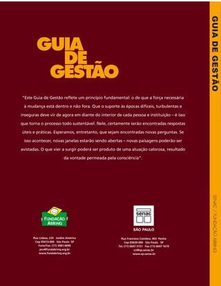 GUIADEGESTÃOSENAC/FUNDAÇÃOABRINQ
“Este Guia de Gestão reflete um princípio fundamental: o de que a força necessária
à mudança está dentro e não fora. Que o suporte às épocas difíceis, turbulentas e
inseguras deve vir de agora em diante do interior de cada pessoa e instituição – é isso
que torna o processo todo sustentável. Nele, certamente serão encontradas respostas
úteis e práticas. Esperamos, entretanto, que sejam encontradas novas perguntas. Se
isso acontecer, novas janelas estarão sendo abertas – novas paisagens poderão ser
avistadas. O que vier a surgir poderá ser produto de uma atuação calorosa, resultado
da vontade permeada pela consciência”.
Já se foi o tempo em que só boa
vontade era capaz de produzir bons
resultados sociais. Um dos grandes
desafios impostos às entidades sem fins
lucrativos brasileiras, hoje, é gerir suas
causas com eficiência e eficácia. Isto
pode ser traduzido em uma palavra:
profissionalização.
Em um mundo cada vez mais
competitivo, o desafio de
profissionalizar traz a necessidade de
incorporação de uma série de práticas
típicas do setor privado, como
planejamento estratégico, gestão
financeira, comunicação e marketing
e avaliação de resultados. Ao gestor
social é apresentada uma tarefa
fundamental: a de entender como cada
uma dessas ferramentas pode ser
aplicada à sua atividade, de modo a
ajudar na busca da tão almejada
sustentabilidade.
O presente Guia de Gestão traz, de
maneira simples, objetiva e prática, o
passo a passo deste trabalho. São oito
capítulos, que reúnem os seguintes
temas:
Capítulo 1 - Os 5 Campos de Atuação
e Desenvolvimento do Gestor Social
Partindo do conceito de gestão, o autor
constrói a relação entre sociedade,
serviços, recursos e pessoas. O capítulo
tem o objetivo claro de ampliar o
ângulo de visão do gestor social,
situando seu papel dentro de cada um
dos campos onde pode intervir.
Capítulo 2 - A Entidade Social e a
Sociedade
Como definir a missão da entidade é
a questão que a autora busca
responder neste capítulo. Para isso,
lembra que, embora as relações entre
entidade e sociedade sejam complexas,
é necessário trabalhar a missão com
objetividade e clareza.
Capítulo 3 - O Trabalho em Equipe
O conceito de tipos humanos, que
compreende a diversidade de
habilidades e qualidades, é sugerido
como uma nova forma de encarar os
recursos humanos empenhados na
atividade social. O autor também traça
procedimentos básicos e úteis para a
realização de reuniões.
Capítulo 4 - Os Serviços: Planejamento
e Avaliação
O quarto capítulo parte para uma
análise mais prática dos procedimentos
que levam à melhoria da qualidade dos
serviços prestados pelas entidades sem
fins lucrativos. Nele, o leitor é convidado
a conhecer procedimentos de
planejamento e avaliação de resultados.
Capítulo 5 - Gestão Financeira das
Organizações da Sociedade Civil
Neste capítulo, o autor mostra que
administrar dinheiro, como em
qualquer empresa, está diretamente
relacionado à saúde geral da
organização. Por este motivo, traz,
passo a passo, o modo de implementar
as principais ferramentas da gestão
financeira.
Capítulo 6 - Captação de Recursos
O capítulo trata dos principais
procedimentos para a captação, entre
eles o diagnóstico sobre os recursos
necessários, pesquisa sobre potenciais
doadores, proposta de doação,
promoção, negociação e manutenção
do relacionamento com o doador.
Capítulo 7 - O Conselho e a Diretoria
numa Entidade Social
O que as entidades entendem como
conselho e diretoria ideais? Essa é a
pergunta que a autora pretende
responder, fazendo uma análise sobre
o papel destes dois agentes na
organização.
Capítulo 8 - A Comunicação e o
Marketing como Ferramentas
Estratégicas de Gestão Social
No capítulo, o autor analisa o marketing
como ferramenta útil para a atividade
social. Um dos objetivos é mostrá-lo
como uma proposta de planejamento
real, sugerindo sete etapas de uma
proposta de comunicação.
Gestão profissional:
uma questão de
sobrevivência
Rua Francisco Coimbra, 403 Penha
Cep 03639-000 São Paulo SP
Tel. (11) 6647 5151 Fax (11) 6647 1619
cct@sp.senac.br
www.sp.senac.br
Rua Lisboa, 224 Jardim América
Cep 05413-000 São Paulo SP
Fone/Fax: (11) 3081-0699
pnc@fundabrinq.org.br
www.fundabrinq.org.br
 