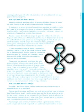 PÁG.23CAPÍTULO1
organizações sabem para onde estão indo, checando se este rumo está coerente com seus
próprios objetivos e programas.
A RELAÇÃO ENTRE RECURSOS E PESSOAS
Para seguir na direção desejada e produzir os resultados esperados, não basta só saber o
quê fazer. A instituição deve se capacitar para atender essas necessidades.
A relação entre os campos Recursos e Pessoas define a capacidade da entidade. A institui-
ção é capaz de dar cursos de informática se os professores mal sabem ligar o computador?
Uma boa metáfora é a diferença de capacidades entre o coelho e a tartaruga - cada um tem
uma estrutura física para levar um estilo diferente de vida.
Recursos e pessoas são considerados campos de apoio. Uma entidade não existe com a
função de captar dinheiro para si. Muito menos assemelha-se a um clube social para os voluntá-
rios que trabalham lá (a menos que isso seja assumido pelo grupo). Ela existe, de fato, para
atender à sociedade, prestando serviços úteis e necessários. Só que, para prestar
serviços, precisa tanto de pessoas quanto de recursos - talento e conhecimento,
material e infra-estrutura. Boas intenções não são suficientes.
O que a organização já dispõe de talentos e infra-estrutura
determina o que ela é capaz de fazer. Muitas instituições doado-
ras, ao analisarem projetos, verificam primeiro se a idéia é boa
e meritória, depois se a entidade está capacitada a realizar
aquilo a que se propõe, partindo de uma avaliação de
quem está lá e do quê dispõem.
Para entender sua capacidade, a instituição deve saber
avaliar muito bem “o tamanho das próprias pernas”. Sendo
bastante realistas, seus gestores precisam se perguntar regular-
mente: “O que somos capazes realmente de fazer?”; “Quais
capacidades temos e não temos?”; “Como podemos desenvolver e
ampliar nossa capacidade?”. O equilíbrio entre os dois campos é funda-
mental: uma infra-estrutura nova e moderna pode ser absolutamente inócua
se não houver pessoal preparado para operá-la. São conhecidos os casos de
escolas públicas que receberam equipamentos importados para laboratórios de primeira
qualidade e estes ficaram encaixotados muito tempo porque os professores não sabiam
manuseá-los e os manuais estavam escritos em língua estrangeira.
A RELAÇÃO ENTRE PESSOAS E SERVIÇOS
Ao avaliar a relação entre pessoas e serviços pode-se ter uma noção de como está a
qualidade da atuação da organização.
Todo pai, quando vai colocar seu filho em uma escola, procura conhecer o quê em primeiro
lugar? Os professores - é claro - aqueles que vão educar seu filho. Os pais geralmente pergun-
tam que método o professor vai usar, onde ele se formou, há quanto tempo dá aula, como se
comporta ou que linguagem usa, entre outras coisas. Fazem isso para saber se os professores
estão interessados na qualidade da educação do seu filho.
Na organização social acontece um fenômeno similar. E o gestor deve estar atento ao
quanto a equipe está atualizada e capacitada para prestar os serviços necessários. Se estiver
 