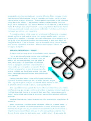 PÁG.25CAPÍTULO1
pessoas podem ter diferentes relações, em momentos diferentes. Mas a motivação é muito
importante como força propulsora. Precisa ser respeitada, reconhecida e nutrida. Às vezes,
costuma-se ouvir de alguns profissionais: “Eu estou aqui como profissional. O que me importa
é fazer bem o meu trabalho.” É até provável que esse tipo de pessoa tenha uma ótima
relação com os serviços e com a sua profissão. Mas falta-lhe um outro lado, o lado do engaja-
mento, da motivação e do compromisso com a causa, que precisa ser desenvolvido. Possivel-
mente essa pessoa está vinculada a outra causa, recebe salário muito baixo ou tem alguma
insatisfação que restringe o seu engajamento.
A motivação precisa ser nutrida porque tem uma importância fundamental em qualquer
atividade profissional: pode ajudar a superar crises, persistir nas adversidades e enfrentar
situações difíceis. Mobilizar a criatividade e a vontade talvez seja a melhor explicação para o
fato de que muitos gestores de instituições suportam trabalhar, às vezes muito tempo, em
condições tão difíceis. O que os motiva é a força de um objetivo comum e de um propósito
maior. Convém compreender muito bem a dimensão dessa força para cultivá-la em
uma equipe de trabalho.
A RELAÇÃO ENTRE RECURSOS E SERVIÇOS
A relação entre recursos e serviços é marcada pelo aspecto viabilidade.
Você já deve ter ouvido muitas histórias sobre inviabilidade na
relação entre recursos e serviços. É conhecido o caso, por
exemplo, dos pequenos produtores rurais que, apesar de
terem, muitas vezes, suas propriedades incrustadas em
morros ou topografias acidentadas, compram tratores ou
mesmo arados que nunca poderão ser operados. Também
conhecem-se bastante bem os casos de escolas maravilho-
samente instaladas, que são obrigadas a gastar muito para
fazer a manutenção de prédios luxuosos, quase inviabilizando
a sua operação.
Exemplos como estes revelam que é necessário haver uma adequa-
ção entre os recursos que a instituição tem e os serviços que presta. Imagine
ainda a seguinte situação: é viável para uma entidade atender meninos da favela
da Zona Leste estando encravada na Zona Sul (Jardins) de São Paulo?
Tanto a quantidade como a qualidade dos recursos influenciam diretamente o que a entidade
pode fazer, o serviço que está apta a prestar na comunidade, os grupos que conseguirá ajudar ou a
freqüência dessa ajuda. Costuma ser uma grande ilusão querer fazer muitas coisas ao mesmo
tempo. É preciso verificar quanto dispõe de recursos e o quanto poderá captar junto a diferentes
apoiadores.
Na relação entre esses dois campos, há também dois riscos bastante típicos: o da ilusão e o da
ineficiência.
Iludida, uma entidade candidata-se a viver eternamente “enforcada”, querendo atender “o
mundo todo”, mas sofrendo uma enorme pressão devida aos poucos recursos de que dispõe.
Diante de uma situação como essa, é bastante comum os colaboradores ficarem reclamando o
tempo todo que os recursos não são dados, que os outros são culpados e que é preciso mais
dinheiro. O gestor precisa ficar alerta para a ilusão - também comum - de que, apesar das
 
