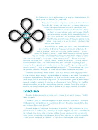 Eis, finalmente, o quinto e último campo de atuação e desenvolvimento do
gestor social: o CONSELHO e a DIRETORIA.
Ambos devem se colocar em processo contínuo de desenvolvimento.
Como não são - e talvez não devam ser - os mesmos para sempre,
também não devem fazer tudo sempre do mesmo jeito. Isso
implica estar aprendendo coisas novas. Conselheiros e direto-
res devem ser os primeiros a avaliar suas reuniões, estabele-
cer metas, discutir a missão, definir responsabilidades e - o
que é mais importante - dar o exemplo. Como bem lembra
Peter Drucker, os conselheiros e diretores são pessoas muito
visíveis – todo mundo vê o que eles fazem e não fazem, não
importa onde estejam.
É fundamental que o gestor fique atento para o desenvolvimento
do Conselho e da Diretoria. Para avaliar se isso está sendo feito, ele
pode se perguntar: “Como tem sido nosso trabalho conjunto?”; “O que
mudou nos últimos 12 meses?”; “Como está a composição do nosso grupo?”;
“De que cursos ou seminários participamos juntos nos últimos tempos?”; “Como
está nossa comunicação?”; “Como está o nosso relacionamento?”; “Quando temos tido
tempo de falar sobre isso?”; “De que “campos” estamos esquecendo?”; “Em que “campos”
estamos realmente bem?”; “Se continuarmos desse jeito, como será a organização que
teremos?”; “Que expectativas de trabalho temos uns dos outros?”; “Quais as responsabilida-
des do Conselho?”; “Quais as responsabilidades da Diretoria?”; “Que Conselho e que Direto-
ria queremos para nossa entidade?” e “Como tem sido nosso processo de renovação?”.
Geralmente conselheiro e diretor tendem a estar mais abertos a ouvir colegas na mesma
posição. Por isso, devem assumir a responsabilidade de trabalhar os seus pares. E de cuidar do
seu próprio desenvolvimento. As exigências são, hoje em dia, tão grandes, que descuidar
desse campo torna-se arriscado no longo prazo. Um risco comum é o gestor se dedicar tanto à
causa, à entidade, à captação de recursos, ao relacionamento com a Prefeitura e à mobiliza-
ção da comunidade, que acabe esquecendo de cuidar de si mesmo. Como diz a história, o
lenhador precisa de um tempo para cortar a árvore e de um tempo para afiar o machado.
Conclusão
O quadro da página seguinte apresenta, com a inclusão de um quinto campo, o “modelo
trevo” completo.
Com ele fica mais fácil responder às perguntas feitas no começo deste texto: “Por que as
entidades sempre têm problemas de recursos e de dinheiro? O que essa resposta tem a dizer
para gestores, doadores ou técnicos?”
O grande desafio dos gestores é a sustentação da entidade. E não simplesmente a capta-
ção de recursos, o marketing ou a elaboração de projetos. O gestor lida com a sustentabilidade
da instituição. Essa é uma idéia central que está por trás de questionamentos normalmente
muito comuns no meio das organizações de Terceiro Setor, expressos nas seguintes perguntas
“Como é que o projeto vai se sustentar?” e “ O que dá sustentabilidade a esse projeto?”.
 
