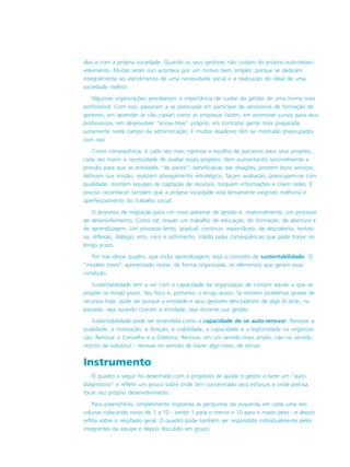 alvo e com a própria sociedade. Quando os seus gestores não cuidam do próprio auto-desen-
volvimento. Muitas vezes isso acontece por um motivo bem simples: porque se dedicam
integralmente ao atendimento de uma necessidade social e à realização do ideal de uma
sociedade melhor.
Algumas organizações perceberam a importância de cuidar da gestão de uma forma mais
profissional. Com isso, passaram a se preocupar em participar de seminários de formação de
gestores, em aprender (e não copiar) como as empresas fazem, em promover cursos para seus
profissionais, em desenvolver “know-how” próprio, em contratar gente mais preparada
justamente neste campo da administração. E muitos doadores têm se mostrado preocupados
com isso.
Como conseqüência, é cada vez mais rigorosa a escolha de parceiros para seus projetos,
cada vez maior a necessidade de avaliar esses projetos. Vem aumentando sensivelmente a
pressão para que as entidades “de ponta”, beneficiárias das doações, prestem bons serviços,
definam sua missão, realizem planejamento estratégico, façam avaliação, preocupem-se com
qualidade, montem equipes de captação de recursos, troquem informações e criem redes. É
preciso reconhecer também que a própria sociedade está lentamente exigindo melhoria e
aperfeiçoamento do trabalho social.
O processo de migração para um novo patamar de gestão é, essencialmente, um processo
de desenvolvimento. Como tal, requer um trabalho de educação, de formação, de abertura e
de aprendizagem. Um processo lento, gradual, contínuo, espontâneo, de descoberta, tentati-
va, reflexão, diálogo, erro, risco e sofrimento. Válido pelas conseqüências que pode trazer no
longo prazo.
Por trás desse quadro, que inclui aprendizagem, está o conceito de sustentabilidade. O
“modelo trevo” apresentado reúne, de forma organizada, os elementos que geram essa
condição.
Sustentabilidade tem a ver com a capacidade da organização de cumprir aquilo a que se
propõe no longo prazo. Seu foco é, portanto, o longo prazo. Se existem problemas graves de
recursos hoje, pode ser porque a entidade e seus gestores descuidaram de algo lá atrás, no
passado, seja quando criaram a entidade, seja durante sua gestão.
Sustentabilidade pode ser entendida como a capacidade de se auto-renovar. Renovar a
qualidade, a motivação, a direção, a viabilidade, a capacidade e a legitimidade na organiza-
ção. Renovar o Conselho e a Diretoria. Renovar, em um sentido mais amplo, não no sentido
restrito de substituir - renovar no sentido de trazer algo novo, de recriar.
Instrumento
O quadro a seguir foi desenhado com o propósito de ajudar o gestor a fazer um “auto-
diagnóstico” e refletir um pouco sobre onde tem concentrado seus esforços e onde precisa
focar seu próprio desenvolvimento.
Para preenchê-lo, simplesmente responda às perguntas da esquerda em cada uma das
colunas colocando notas de 1 a 10 - sendo 1 para o menor e 10 para o maior peso - e depois
reflita sobre o resultado geral. O quadro pode também ser respondido individualmente pelos
integrantes da equipe e depois discutido em grupo.
 
