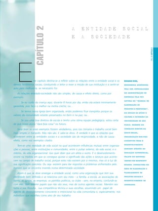 PÁG.35CAPÍTULO2
ste capítulo destina-se a refletir sobre as relações entre a entidade social e os
demais fenômenos sociais, conduzindo o leitor a rever a missão de sua instituição e a sentir-se
apto para melhorá-la, se necessário for.
As relações entidade-sociedade não são simples, de causa e efeito direto, como por
exemplo:
· Se eu cuido da criança aqui, durante 8 horas por dia, então ela estará minimamente
garantida, pois faço o melhor na minha creche; ou...
· Se temos nossa Igreja bem organizada, então podemos ficar tranqüilos porque os
valores da comunidade estarão preservados no bem e na paz; ou...
· Se sou uma boa diretora de escola e tenho uma ótima equipe pedagógica, estou certa
de que nosso aluno “dará boa coisa” no futuro.
Seria bom se esses exemplos fossem verdadeiros, pois isso tornaria o trabalho social bem
mais simples e tranqüilo. Mas não são. E sabe-se disso. A verdade é que as relações que
acontecem entre as entidades sociais e a sociedade são de reciprocidade, e não de causa-
efeito, como nos exemplos citados
Tem-se uma realidade de vida social na qual acontecem influências mútuas entre organiza-
ções e pessoas, entre instituições e comunidades, entre o pulsar externo, da vida social, e o
interno, da vida organizacional. Isso quer dizer que um afeta o outro. E o desenvolvimento
ocorre na medida em que se consegue ajustar o significado das ações e serviços que aconte-
cem no campo de trabalho social, porque estes não existem por si mesmos, mas só à luz de
sua significação concreta. Ou seja: existem para dar respostas a problemas enfrentados pelo
homem que se encontra inserido numa determinada sociedade.
Assim é que se deve enxergar a entidade social, como uma organização que tem sua
identidade bem definida e se relaciona com seu meio - a família, a escola, as associações de
bairro, as igrejas, as empresas, os partidos políticos, os clube - sem, no entanto, confundir-se
com eles. Sem assumir papéis que não são seus, mas de outros agentes sociais. Mantém seu
rumo e sua filosofia , sua competência técnica e suas escolhas, assumindo um papel de
agente de desenvolvimento consciente e intencional na vida comunitária e, especialmente, nos
indivíduos que escolheu como alvo de seu trabalho.
A E N T I D A D E S O C I A L
E A S O C I E D A D E
ROSANA KISIL,
ENGENHEIRA AGRÔNOMA
PELA USP, ESPECIALIZADA
EM ADMINISTRAÇÃO DE
EMPRESAS PELA FGV.
AUTORA DO “MANUAL DE
ELABORAÇÃO DE
PROJETOS E PROPOSTAS”,
DO NÚCLEO DE APOIO À
CULTURA E EXTENSÃO DA
UNIVERSIDADE DE SÃO
PAULO. MEMBRO DO
CONSELHO DIRETOR DA
EDUCO BRASIL,
ORGANIZAÇÃO SEM FINS
LUCRATIVOS PARA O
DESENVOLVIMENTO
HUMANO ATRAVÉS DA
EDUCAÇÃO EXPERIENCIAL.
FELLOW DO NATIONAL
CENTER FOR NONPROFIT
BOARDS. CONSULTORA NA
ÁREA DE ELABORAÇÃO E
PLANEJAMENTO DE
PROJETOS SOCIAIS E
DESENVOLVIMENTO DE
CONSELHOS.
E
CAPÍTULO2
 