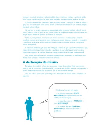 Divida esta frase em três partes:
- na primeira, descreva o EFEITO
PRETENDIDO pelo seu trabalho (use um
verbo para indicar ação);
- na segunda, descreva o PROBLEMA
ou a NECESSIDADE;
- na terceira, descreva QUEM será
beneficiado (as pessoas que sofrem o
problema)
compõem o suporte cotidiano à vida do público-alvo. A creche, a escola e o posto de saúde,
entre outros, também podem ser alvo, neste exemplo, de determinadas ações e serviços.
O círculo Comunidade é o terceiro a afetar o público central. Os vizinhos, o clube do bairro, a
igreja e o time de futebol, entre outros, devem ser também envolvidos em um nível de atenção
planejado pela entidade.
Há, por fim, o cenário mais externo representado pelos contextos histórico, cultural, econô-
mico e político, sobre os quais se tem menos influência, embora não sejam nulas as chances de
atingir alguma esfera de governo, da mídia e da economia.
Como se pode perceber, o contexto que envolve a criança e o adolescente é bastante
complexo, mutante e composto de níveis múltiplos de acesso. Todavia, é possível - e necessário!
- transformar as ações e serviços realizados pela entidade em políticas públicas e programas
sociais abrangentes.
A visão mais ampla da ação social tem reforçado a crença de que é possível transformar, e que,
independentemente do porte da instituição, a qualidade do seu trabalho pode afetar os vários
círculos mencionados de maneira vibrante e integral, produzindo a almejada mudança social.
Uma missão bem definida abre o espaço estratégico para essa visão, na medida em que
define onde começa a necessária análise de contexto.
A declaração da missão
Declaração de missão é a frase que expressa a missão da entidade. Nela, escreve-se o
impacto que se busca com o trabalho social. Exprime-se nela também quem é o público-alvo e
qual a necessidade do conjunto de pessoas que se está querendo atender.
Uma boa “dica” para quem quer redigir uma declaração de Missão clara e completa é a
seguinte:
 