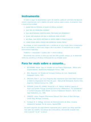 Para ler mais sobre o assunto...
1. BECKMANN, Adrian. Seja um Iniciador em sua Própria Organização - Balizas para
Empreendedores. Neaderlands Pedagogish Institut, 1988.
2. BOS, Alexander. Um Modelo de Formação Dinâmica de Juízo. Neaderlands
Pedagogish Institut, 1991.
3. DRUCKER, Peter F.. Las Cinco Preguntas Mas Importantes Que Usted Debe Formular-
se Sobre Su Organizacion Sin Fines de Lucro – Manual del Participante. Buenos Aires,
Argentina: Editorial Granica S.A., 1995.
4. OSTROM, Charles W.; LERNER, Richard M. e A., Melissa. Building Capacity of
Youth and Families Through University-Community Collaborations: The Development
in Context Evaluation (DICE) Model. Journal of Adolescent Research, Vol.10, No.4.
Sage Publications, Inc, 1995.
5. SANDERS, James. Program Effectiveness Manual. EUA: Heart of West Michigan
United Way, Michigan University.
6. Fundação W. K. Kellogg. Seminário de Desenvolvimento de Idéias. Iniciativa
Adolescente Saudável. Rio de Janeiro, Agosto/1996.
Os quatro seguintes são especialmente importantes para o gestor que deseja aprender
mais sobre seu trabalho. Isto porque são muito práticos, descrevendo situações reais
onde é possível “se ver” na leitura.
Instrumento
O roteiro a seguir foi desenvolvido a partir de materiais usados em seminários de desenvol-
vimento organizacional, com o objetivo de ajudar a pensar, passo a passo, no propósito maior
e essencial da entidade:
1. QUEM SÃO AS PESSOAS A QUEM SE DESEJA AJUDAR?
2. QUE TIPO DE PROBLEMA SOFREM?
3. QUE NECESSIDADES IDENTIFICADAS PRECISAM SER ATENDIDAS?
4. QUAIS SÃO AQUELAS EM QUE A ENTIDADE PODE ATUAR?
5. AO FINAL, QUE EFEITO PRETENDE-SE OBTER SOBRE O PÚBLICO-ALVO?
6. COMO ESSAS IDÉIAS PODEM SER EXPRESSAS NUMA FRASE?
Na verdade, se você compreendeu bem o sentido de ter uma missão clara e contextualiza-
da em sua entidade, o roteiro para chegar a ela é secundário. O importante são os passos
anteriormente explicados:
Problema ! necessidade ! público alvo ! efeito-mudança
Percorrendo este caminho, é certo que você terá feito grandes avanços, já, no desenvolvi-
mento da consciência e eficiência institucional de sua entidade social.
 