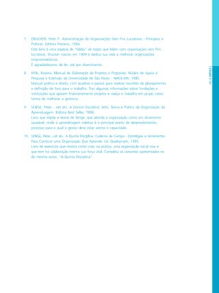 PÁG.45CAPÍTULO2
7. DRUCKER, Peter F.. Administração de Organizações Sem Fins Lucrativos - Princípios e
Práticas. Editora Pioneira, 1994.
Este livro é uma espécie de “bíblia” de todos que lidam com organizações sem fins
lucrativos. Drucker nasceu em 1909 e dedica sua vida a melhorar organizações
empreendedoras.
É agradabilíssimo de ler, até por divertimento.
8. KISIL, Rosana. Manual de Elaboração de Projetos e Propostas. Núcleo de Apoio à
Pesquisa e Extensão da Universidade de São Paulo - NACE-DRI, 1995.
Manual prático e direto, com quadros e passos para realizar reuniões de planejamento
e definição de foco para o trabalho. Traz algumas informações sobre fundações e
instituições que apóiam financeiramente projetos e realça o trabalho em grupo como
forma de melhorar a gerência.
9. SENGE, Peter... <et al>. A Quinta Disciplina: Arte, Teoria e Prática da Organização da
Aprendizagem. Editora Best Seller, 1990.
Livro que expõe a teoria de Senge, que aborda a organização como um dinamismo
saudável, onde a aprendizagem coletiva é o principal ponto de desenvolvimento,
processo para o qual o gestor deve estar atento e capacitado.
10. SENGE, Peter...<et al>. A Quinta Disciplina: Caderno de Campo - Estratégias e Ferramentas
Para Construir uma Organização Que Aprende. Ed. Qualitymark, 1995.
Livro de exercícios que mostra como criar, na prática, uma organização social viva e
que tem na colaboração interna sua força vital. Completa os conceitos apresentados no
do mesmo autor, “A Quinta Disciplina”.
 
