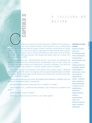 PÁG.47CAPÍTULO3
Chegamos a um ponto crucial do nosso guia: o trabalho entre as pessoas, o
trabalho em equipe. Isso é tão importante porque é fácil reconhecer que os conhecimentos
técnicos, nas mais diversas áreas de atuação humana, evoluíram enormemente nas últimas
décadas; mas o mesmo não se deu quanto à capacidade de relacionamento entre as pesso-
as. Continuamos a observar, hoje, as mesmas dificuldades que eram vistas há 30 ou 50 anos
ou até mais ainda: diferenças pessoais, rixas, disputas pelo poder, climas ruins, críticas, fofo-
cas, intolerâncias e conflitos...
Entretanto, sabemos que o desenvolvimento pessoal e uma postura de colaboração são
condições fundamentais para o desenvolvimento da organização como um todo. Afinal, são
as pessoas que fazem acontecer, que impulsionam e assumem as atividades, que criam uma
atmosfera saudável, que realizam e se realizam também através do trabalho.
Não adianta se queixar nos corredores ou não dormir à noite: é preciso assumir o desafio do
desenvolvimento, aprender a viver com perguntas sem ficar angustiado quando aparece um proble-
ma; aprender, de uma vez por todas, que nós mesmos é que criamos tudo o que está à nossa volta,
inclusive o ambiente de trabalho.
O que é preciso saber para criar, dentro das entidades onde trabalhamos, condições sociais que
apóiem um desempenho criativo e conseqüente?
Que habilidades precisamos desenvolver para o trabalho em equipe?
Como trabalhar com as diferentes personalidades e tipos humanos que compõem nosso
grupo?
Como conseguir reuniões frutíferas?
São essas as perguntas que vão orientar o curso deste capítulo.
O T R A B A L H O E M
E Q U I P E
MARIANGELA DE PAIVA
OLIVEIRA
MESTRE EM HISTÓRIA
SOCIAL PELA
UNIVERSIDADE DE SÃO
PAULO E ESPECIALISTA
EM ARQUIVÍSTICA,
DEDICA-SE DESDE 1984
A APOIAR O
DESENVOLVIMENTO DE
INDIVÍDUOS, GRUPOS E
ORGANIZAÇÕES DA
ESFERA PÚBLICA E SEM
FINS LUCRATIVOS.
CONSULTORA DA
FUNDAP – FUNDAÇÃO
PARA O DESENVOLVI-
MENTO ADMINISTRATI-
VO DESDE 1985, DO
CHRISTOPHORUS –
INSTITUTO DE
DESENVOLVIMENTO
HUMANO E
ORGANIZACIONAL
DESDE 1990,
TRABALHA AGORA NA
OCARA – PROJETOS E
CONSULTORIA.
CAPÍTULO3
 