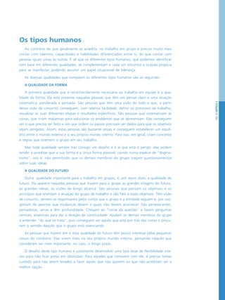 PÁG.49CAPÍTULO3
Os tipos humanos
Ao contrário do que geralmente se acredita, no trabalho em grupo é preciso muito mais
contar com talentos, capacidades e habilidades diferenciados entre si, do que contar com
pessoas iguais umas às outras. É ali que os diferentes tipos humanos, que podemos identificar
com base em diferentes qualidades, se complementam e cada um encontra a ocasião propícia
para se manifestar, podendo assumir um papel situacional de liderança.
As diversas qualidades que compõem os diferentes tipos humanos são as seguintes:
A QUALIDADE DA FORMA
A primeira qualidade que é reconhecidamente necessária ao trabalho em equipe é a qua-
lidade da forma. Ela está presente naquelas pessoas que têm um pensar claro e uma atuação
sistemática, ponderada e pensada. São pessoas que têm uma visão do todo e que, a partir
dessa visão de conjunto, conseguem, com relativa facilidade, definir os processos de trabalho,
visualizar as suas diferentes etapas e resultados específicos. São pessoas que sistematizam as
coisas, que criam esquemas para solucionar os problemas que se apresentam. Elas conseguem
ver o que precisa ser feito e em que ordem os passos precisam ser dados para que os objetivos
sejam atingidos. Assim, estas pessoas são bastante ativas e conseguem estabelecer um equilí-
brio entre o mundo externo e o seu próprio mundo interno. Para isso, em geral, criam conceitos
e regras que orientem o grupo em seu trabalho.
Mas toda qualidade sempre traz consigo um desafio e é aí que está o perigo: elas podem
tender a acreditar que a sua forma é a única forma possível, caindo numa espécie de “dogma-
tismo”, isto é, não permitindo que os demais membros do grupo tragam questionamentos
sobre suas idéias.
A QUALIDADE DO FUTURO
Outra qualidade importante para o trabalho em grupos, é, por assim dizer, a qualidade do
futuro. Ela aparece naquelas pessoas que trazem para o grupo as grandes imagens do futuro,
as grandes idéias, as visões de longo alcance. São pessoas que pensam os objetivos e os
princípios que orientam a atuação do grupo de trabalho e são fiéis a esses objetivos. Têm visão
de conjunto, sentem-se responsáveis pelos rumos que o grupo e a entidade seguem e, por isso,
gostam de apontar que mudanças devem e quais não devem acontecer. São perseverantes,
pensadoras, sérias e têm profundidade. Chegam ao “cerne da questão” e fazem perguntas
centrais, essenciais para dar a direção da continuidade. Ajudam os demais membros do grupo
a entender “do que se trata”, pois conseguem ver aquilo que está por trás das coisas e procu-
ram o sentido daquilo que o grupo está vivenciando.
As pessoas que trazem em si essa qualidade do futuro têm pouco interesse pelas pequenas
coisas do cotidiano. Elas vivem mais no seu próprio mundo interno, pensando naquilo que
consideram ser mais importante: no caso, o longo prazo.
O desafio deste tipo humano é justamente desenvolver uma boa dose de flexibilidade inte-
rior para não ficar preso em obsessões. Para aqueles que convivem com ele, é preciso tomar
cuidado para não serem levados a fazer aquilo que não querem ou que não acreditam ser a
melhor opção.
 