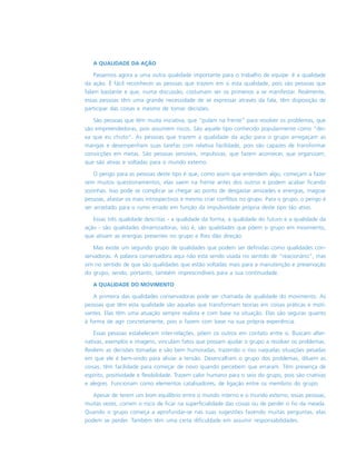 A QUALIDADE DA AÇÃO
Passemos agora a uma outra qualidade importante para o trabalho de equipe: é a qualidade
da ação. É fácil reconhecer as pessoas que trazem em si esta qualidade, pois são pessoas que
falam bastante e que, numa discussão, costumam ser os primeiros a se manifestar. Realmente,
essas pessoas têm uma grande necessidade de se expressar através da fala, têm disposição de
participar das coisas e mesmo de tomar decisões.
São pessoas que têm muita iniciativa, que “pulam na frente” para resolver os problemas, que
são empreendedoras, pois assumem riscos. São aquele tipo conhecido popularmente como “dei-
xa que eu chuto”. As pessoas que trazem a qualidade da ação para o grupo arregaçam as
mangas e desempenham suas tarefas com relativa facilidade, pois são capazes de transformar
convicções em metas. São pessoas sensíveis, impulsivas, que fazem acontecer, que organizam,
que são ativas e voltadas para o mundo externo.
O perigo para as pessoas deste tipo é que, como assim que entendem algo, começam a fazer
sem muitos questionamentos, elas saem na frente antes dos outros e podem acabar ficando
sozinhas. Isso pode se complicar se chegar ao ponto de desgastar amizades e energias, magoar
pessoas, afastar os mais introspectivos e mesmo criar conflitos no grupo. Para o grupo, o perigo é
ser arrastado para o rumo errado em função da impulsividade própria deste tipo tão ativo.
Essas três qualidade descritas - a qualidade da forma, a qualidade do futuro e a qualidade da
ação - são qualidades dinamizadoras, isto é, são qualidades que põem o grupo em movimento,
que ativam as energias presentes no grupo e lhes dão direção.
Mas existe um segundo grupo de qualidades que podem ser definidas como qualidades con-
servadoras. A palavra conservadora aqui não está sendo usada no sentido de “reacionário”, mas
sim no sentido de que são qualidades que estão voltadas mais para a manutenção e preservação
do grupo, sendo, portanto, também imprescindíveis para a sua continuidade.
A QUALIDADE DO MOVIMENTO
A primeira das qualidades conservadoras pode ser chamada de qualidade do movimento. As
pessoas que têm esta qualidade são aquelas que transformam teorias em coisas práticas e moti-
vantes. Elas têm uma atuação sempre realista e com base na situação. Elas são seguras quanto
à forma de agir concretamente, pois o fazem com base na sua própria experiência.
Essas pessoas estabelecem inter-relações, põem os outros em contato entre si. Buscam alter-
nativas, exemplos e imagens, vinculam fatos que possam ajudar o grupo a resolver os problemas.
Revêem as decisões tomadas e são bem humoradas, trazendo o riso naquelas situações pesadas
em que ele é bem-vindo para aliviar a tensão. Desencalham o grupo dos problemas, diluem as
coisas, têm facilidade para começar de novo quando percebem que erraram. Têm presença de
espírito, positividade e flexibilidade. Trazem calor humano para o seio do grupo, pois são criativas
e alegres. Funcionam como elementos catalisadores, de ligação entre os membros do grupo.
Apesar de terem um bom equilíbrio entre o mundo interno e o mundo externo, essas pessoas,
muitas vezes, correm o risco de ficar na superficialidade das coisas ou de perder o fio da meada.
Quando o grupo começa a aprofundar-se nas suas sugestões fazendo muitas perguntas, elas
podem se perder. Também têm uma certa dificuldade em assumir responsabilidades.
 