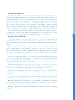 PÁG.51CAPÍTULO3
A QUALIDADE DA MEMÓRIA
A qualidade da memória é outra qualidade do tipo conservadora e muito importante para o
trabalho em grupo. Os portadores desta qualidade são aqueles que mantêm a consciência do
caminho já percorrido, de forma a garantir a sua continuidade. Eles acompanham cada passo do
grupo, registram o que acontece, guardam o que aprenderam, preservam a experiência. São
pessoas muito apegadas aos amigos e que têm uma certa dificuldade em fazer novos contatos.
São detalhistas e sempre perguntam: “onde nós estamos?”, recapitulando o que acaba de acon-
tecer. São cautelosos, gostam da rotina, espelham o que acontece. Muito ligados ao passado, se
vinculam à natureza, são mais passivos, sonhadores e voltados para seu próprio mundo interno.
Esta qualidade da memória, quando presente em excesso, pode levar o grupo de trabalho a
se enrijecer, pois, de certa forma, impede que ele avance por novos caminhos e faz com que se
fique sempre relembrando aquilo que tinha sido proposto e que ainda não foi feito.
A QUALIDADE DA COOPERAÇÃO
A última das qualidades a ser comentada, mas não a menos importante, é a qualidade da
cooperação. As pessoas que fazem parte deste tipo humano são pessoas que sabem ouvir bem,
que prestam atenção e que procuram as possibilidades existentes para realizar o que está sendo
proposto.
São pessoas abertas, descontraídas e sem preconceitos. Abrem espaços para viabilizar que as
pessoas se encontrem e as coisas se realizem. Recebem bem e são calorosas, afetuosas e presta-
tivas. Procuram harmonizar o grupo, conciliando as posições extremadas. Procuram eliminar o
que é velho e inútil. São estéticos, isto é, buscam e transmitem o que é belo. Dão o suporte que
os outros precisam, acolhem o outro.
Quando esta qualidade se apresenta em sua forma extremada, a pessoa pode apresentar
uma tendência de julgar as coisas e as pessoas em função de suas simpatias e antipatias, perden-
do a objetividade. Além disso, na medida em que se preocupa muito em criar um ambiente
agradável, a pessoa fica mais passiva e sem iniciativa.
É claro que estes tipos humanos dificilmente são encontrados em sua forma pura: uma pessoa
assim seria uma aberração total. Esta classificação - como, de resto, todas as classificações -
apenas reforça traços básicos de personalidade e nos mostra arquétipos humanos.
O ideal seria ter colaboradores que reunissem em si um pouco de cada uma das qualidades
existentes; mas, como isto não é nem real nem possível, estes arquétipos podem nos ajudar no
sentido de:
• reconhecer as tendências que estão presentes nas pessoas que compõem nosso grupo de
trabalho e a forma como elas podem interferir positiva e negativamente no trabalho em grupo;
• considerar essas tendências individuais na hora de escolher os responsáveis por determina-
das tarefas, de forma a não esperar de alguém algo que ele não pode dar naquele momento, e
valorizar aquilo que é a “especialidade” de cada pessoa;
• e apoiar o desenvolvimento daqueles que manifestam um determinado tipo de forma muito
unilateral.
 