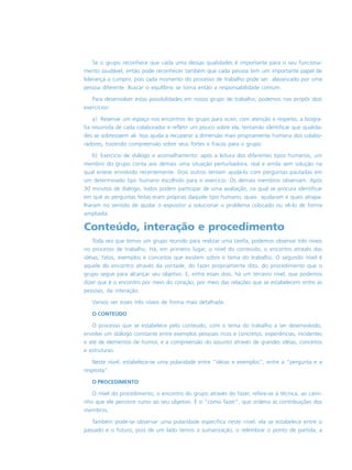 Se o grupo reconhece que cada uma dessas qualidades é importante para o seu funciona-
mento saudável, então pode reconhecer também que cada pessoa tem um importante papel de
liderança a cumprir, pois cada momento do processo de trabalho pode ser alavancado por uma
pessoa diferente. Buscar o equilíbrio se torna então a responsabilidade comum.
Para desenvolver estas possibilidades em nosso grupo de trabalho, podemos nos propôr dois
exercícios:
a) Reservar um espaço nos encontros do grupo para ouvir, com atenção e respeito, a biogra-
fia resumida de cada colaborador e refletir um pouco sobre ela, tentando identificar que qualida-
des se sobressaem ali. Isso ajuda a recuperar a dimensão mais propriamente humana dos colabo-
radores, trazendo compreensão sobre seus fortes e fracos para o grupo.
b) Exercício de diálogo e aconselhamento: após a leitura dos diferentes tipos humanos, um
membro do grupo conta aos demais uma situação perturbadora, real e ainda sem solução na
qual esteve envolvido recentemente. Dois outros tentam ajudá-lo com perguntas pautadas em
um determinado tipo humano escolhido para o exercício. Os demais membros observam. Após
30 minutos de diálogo, todos podem participar de uma avaliação, na qual se procura identificar
em quê as perguntas feitas eram próprias daquele tipo humano, quais ajudaram e quais atrapa-
lharam no sentido de ajudar o expositor a solucionar o problema colocado ou vê-lo de forma
ampliada.
Conteúdo, interação e procedimento
Toda vez que temos um grupo reunido para realizar uma tarefa, podemos observar três níveis
no processo de trabalho. Há, em primeiro lugar, o nível do conteúdo, o encontro através das
idéias, fatos, exemplos e conceitos que existem sobre o tema do trabalho. O segundo nível é
aquele do encontro através da vontade, do fazer propriamente dito, do procedimento que o
grupo segue para alcançar seu objetivo. E, entre esses dois, há um terceiro nível, que podemos
dizer que é o encontro por meio do coração, por meio das relações que se estabelecem entre as
pessoas, da interação.
Vamos ver esses três níveis de forma mais detalhada.
O CONTEÚDO
O processo que se estabelece pelo conteúdo, com o tema do trabalho a ser desenvolvido,
envolve um diálogo constante entre exemplos pessoais ricos e concretos, experiências, incidentes
e até de elementos de humor, e a compreensão do assunto através de grandes idéias, conceitos
e estruturas.
Neste nível, estabelece-se uma polaridade entre “idéias e exemplos”, entre a “pergunta e a
resposta”.
O PROCEDIMENTO
O nível do procedimento, o encontro do grupo através do fazer, refere-se à técnica, ao cami-
nho que ele percorre rumo ao seu objetivo. É o “como fazer”, que ordena as contribuições dos
membros.
Também pode-se observar uma polaridade específica neste nível: ela se estabelece entre o
passado e o futuro, pois de um lado temos a sumarização, o relembrar o ponto de partida, a
 