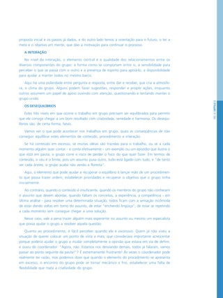 PÁG.53CAPÍTULO3
proposta inicial e os passos já dados, e do outro lado temos a orientação para o futuro, o ter a
meta e o objetivo em mente, que dão a motivação para continuar o processo.
A INTERAÇÃO
No nível da interação, o elemento central é a qualidade dos relacionamentos entre os
diversos componentes do grupo: a forma como se comportam entre si, a sensibilidade para
perceber o que se passa com o outro e a presença de espírito para apoiá-lo, a disponibilidade
para ajudar a manter todos no mesmo barco.
Aqui há uma polaridade entre pergunta e resposta, entre dar e receber, que cria a atmosfe-
ra, o clima do grupo. Alguns podem fazer sugestões, responder e propôr ações, enquanto
outros assumem um papel de apoio ouvindo com atenção, questionando e tentando manter o
grupo unido.
OS DESEQUILÍBRIOS
Estes três níveis em que ocorre o trabalho em grupo precisam ser equilibrados para permitir
que ele consiga chegar a um bom resultado com criatividade, seriedade e harmonia. Os desequi-
líbrios são, de certa forma, fatais.
Vamos ver o que pode acontecer nos trabalhos em grupo, quais as conseqüências de não
conseguir equilibrar estes elementos de conteúdo, procedimento e interação.
Se há conteúdo em excesso, se muitas idéias são trazidas para o trabalho, ou se a cada
momento alguém quer contar - e conta efetivamente - um exemplo ou um episódio que ilustra o
que está em pauta, o grupo corre o risco de perder o foco do que quer fazer. Em termos de
conteúdo, o céu é o limite, pois um assunto puxa outro, tudo está ligado com tudo, e “de tanto
ver cada árvore, o grupo acaba não vendo a floresta”.
Aqui, o elemento que pode ajudar a recuperar o equilíbrio é lançar mão de um procedimen-
to que possa trazer ordem, estabelecer prioridades e recuperar o objetivo que o grupo tinha
inicialmente.
Ao contrário, quando o conteúdo é insuficiente, quando os membros do grupo não conhecem
o assunto que devem abordar, quando faltam os conceitos, a experiência, a competência - em
última análise - para resolver uma determinada situação, todos ficam com a sensação incômoda
de estar dando voltas em torno do assunto, de estar “enchendo lingüiça”, de estar se repetindo
a cada momento sem conseguir chegar a uma solução.
Nesse caso, vale a pena trazer alguém mais experiente no assunto ou mesmo um especialista
que possa ajudar o grupo a resolver aquela questão.
Quanto ao procedimento, é fácil perceber quando ele é excessivo. Quem já não viveu a
situação de querer colocar um ponto de vista a mais, que considerava importante acrescentar
porque poderia ajudar o grupo a mudar completamente a opinião que estava em via de definir,
e ouviu do coordenador: “Agora, não. Estamos nos desviando demais, todos já falaram, vamos
passar ao ponto seguinte da pauta!”? É extremamente frustrante! Às vezes o coordenador pode
realmente ter razão, mas podemos dizer que quando o elemento do procedimento se apresenta
em excesso, o encontro do grupo pode se tornar mecânico e frio, estabelecer uma falta de
flexibilidade que mata a criatividade do grupo.
 