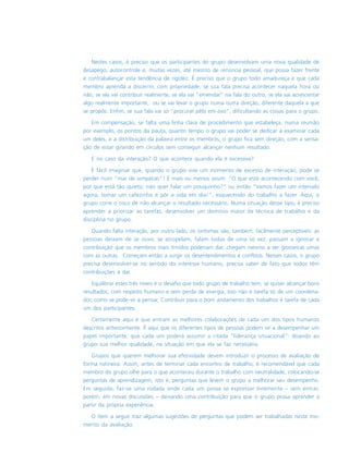 Nestes casos, é preciso que os participantes do grupo desenvolvam uma nova qualidade de
desapego, autocontrole e, muitas vezes, até mesmo de renúncia pessoal, que possa fazer frente
e contrabalançar esta tendência de rigidez. É preciso que o grupo todo amadureça e que cada
membro aprenda a discernir, com propriedade, se sua fala precisa acontecer naquela hora ou
não, se ela vai contribuir realmente, se ela vai “emendar” na fala do outro, se ela vai acrescentar
algo realmente importante, ou se vai levar o grupo numa outra direção, diferente daquela a que
se propôs. Enfim, se sua fala vai só “procurar pêlo em ovo”, dificultando as coisas para o grupo.
Em compensação, se falta uma linha clara de procedimento que estabeleça, numa reunião
por exemplo, os pontos da pauta, quanto tempo o grupo vai poder se dedicar a examinar cada
um deles, e a distribuição da palavra entre os membros, o grupo fica sem direção, com a sensa-
ção de estar girando em círculos sem conseguir alcançar nenhum resultado.
E no caso da interação? O que acontece quando ela é excessiva?
É fácil imaginar que, quando o grupo vive um momento de excesso de interação, pode se
perder num “mar de simpatias”! É mais ou menos assim: “O que está acontecendo com você,
por que está tão quieto, não quer falar um pouquinho?” ou então “Vamos fazer um intervalo
agora, tomar um cafezinho e pôr a vida em dia!”, esquecendo do trabalho a fazer. Aqui, o
grupo corre o risco de não alcançar o resultado necessário. Numa situação desse tipo, é preciso
aprender a priorizar as tarefas, desenvolver um domínio maior da técnica de trabalho e da
disciplina no grupo.
Quando falta interação, por outro lado, os sintomas são, também, facilmente perceptíveis: as
pessoas deixam de se ouvir, se atropelam, falam todas de uma só vez, passam a ignorar a
contribuição que os membros mais tímidos poderiam dar, chegam mesmo a ser grosseiras umas
com as outras. Começam então a surgir os desentendimentos e conflitos. Nesses casos, o grupo
precisa desenvolver-se no sentido do interesse humano, precisa saber de fato que todos têm
contribuições a dar.
Equilibrar estes três níveis é o desafio que todo grupo de trabalho tem, se quiser alcançar bons
resultados, com respeito humano e sem perda de energia. Isso não é tarefa só de um coordena-
dor, como se pode vir a pensar. Contribuir para o bom andamento dos trabalhos é tarefa de cada
um dos participantes.
Certamente aqui é que entram as melhores colaborações de cada um dos tipos humanos
descritos anteriormente. É aqui que os diferentes tipos de pessoas podem vir a desempenhar um
papel importante, que cada um poderá assumir a citada “liderança situacional”: doando ao
grupo sua melhor qualidade, na situação em que ela se faz necessária.
Grupos que querem melhorar sua efetividade devem introduzir o processo de avaliação de
forma rotineira. Assim, antes de terminar cada encontro de trabalho, é recomendável que cada
membro do grupo olhe para o que aconteceu durante o trabalho com neutralidade, colocando-se
perguntas de aprendizagem, isto é, perguntas que levem o grupo a melhorar seu desempenho.
Em seguida, faz-se uma rodada onde cada um possa se expressar livremente – sem entrar,
porém, em novas discussões – deixando uma contribuição para que o grupo possa aprender a
partir da própria experiência.
O ítem a seguir traz algumas sugestões de perguntas que podem ser trabalhadas neste mo-
mento da avaliação.
 