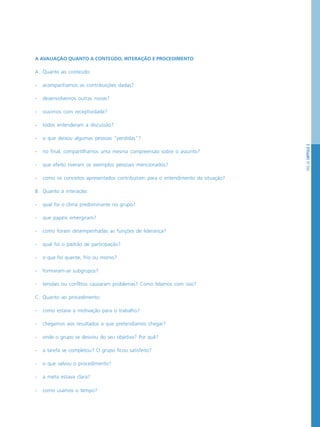 PÁG.55CAPÍTULO3
A AVALIAÇÃO QUANTO A CONTEÚDO, INTERAÇÃO E PROCEDIMENTO
A. Quanto ao conteúdo:
- acompanhamos as contribuições dadas?
- desenvolvemos outras novas?
- ouvimos com receptividade?
- todos entenderam a discussão?
- o que deixou algumas pessoas “perdidas”?
- no final, compartilhamos uma mesma compreensão sobre o assunto?
- que efeito tiveram os exemplos pessoais mencionados?
- como os conceitos apresentados contribuíram para o entendimento da situação?
B. Quanto à interação:
- qual foi o clima predominante no grupo?
- que papéis emergiram?
- como foram desempenhadas as funções de liderança?
- qual foi o padrão de participação?
- o que foi quente, frio ou morno?
- formaram-se subgrupos?
- tensões ou conflitos causaram problemas? Como lidamos com isso?
C. Quanto ao procedimento:
- como estava a motivação para o trabalho?
- chegamos aos resultados a que pretendíamos chegar?
- onde o grupo se desviou do seu objetivo? Por quê?
- a tarefa se completou? O grupo ficou satisfeito?
- o que salvou o procedimento?
- a meta estava clara?
- como usamos o tempo?
 