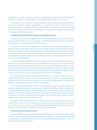 PÁG.57CAPÍTULO3
responsável por controlar o tempo e um redator, que deverá fazer a ata da reunião, anotando espe-
cialmente as decisões que serão tomadas e os encarregados pelas tarefas que se seguirão.
Assim, logo no início dos trabalhos, o grupo seleciona o caminho apropriado para sua reunião, de
acordo com sua própria natureza, seus objetivos e a situação real em que se encontra. A fase de
planejamento pode ser considerada terminada quanto todos os participantes sentem-se seguros de
que conseguirão dar conta da pauta com eficiência e, ao mesmo tempo, sentem-se entusiasmados
com relação ao trabalho que se inicia.
A DEFINIÇÃO DO PROCEDIMENTO QUANTO AOS PONTOS DA PAUTA
O passo seguinte seria entrar especificamente nos diversos pontos da pauta, iniciando as discus-
sões propriamente ditas. Entretanto, neste ponto, é importante perceber que existem, basicamente,
dois caminhos de procedimento para o trabalho em grupo:
• O primeiro caminho de procedimento tem por objetivo alcançar uma compreensão comum
sobre um assunto determinado. Para isso é preciso examinar tal assunto extensivamente, recuperar
todas as informações que se tem sobre ele, levantar os fatos pertinentes e depois fazer um resumo,
uma síntese da opinião que o grupo tem do problema, chegando a conclusões. Este procedimento é
orientado para o passado, uma vez que é parte daquilo que causou a situação presente e examina a
forma como ela se desenvolveu.
• O segundo caminho de procedimento tem por objetivo a tomada de decisões. Aqui, o grupo vai
percorrer um caminho de escolha entre cursos de ação alternativos. Para isso, terá que considerar suas
próprias metas, seus objetivos e ainda ponderar sobre as diversas possibilidade existentes, os meios
dos quais poderá lançar mão, tentando identificar que conseqüências as diversas opções de ação
poderão causar para o grupo e para o conjunto da situação. Esse procedimento é orientado para o
futuro, já que visa levar o grupo a uma ação que ainda deverá ser desenvolvida.
Na prática, estes dois caminhos de procedimento podem ser usados, às vezes numa mesma
reunião. Entretanto, caso não esteja claro o que se pretende fazer a respeito de cada ponto da pauta,
geralmente se cria um conflito no grupo quando, entre os membros, alguns querem compreender um
problema e outros querem atuar nele de forma a solucioná-lo.
Assim, o mais adequado é definir, ainda na fase de planejamento, qual é o objetivo do grupo em
relação a cada ponto da sua pauta de reunião. Isso se viabiliza com relativa facilidade se escolhermos
um verbo que defina a ação que queremos implementar naquele encontro, para cada ponto da
pauta. Por exemplo: podemos querer apenas informar o grupo sobre algo; sobre outro ponto precisa-
mos decidir o que fazer; outro ponto queremos apenas dar encaminhamento; e sobre um último,
queremos que o grupo forme uma opinião comum.
Este passo é muito importante, pois tem a função de criar um “apoio de navegação” para ser
usado durante o curso da reunião: é com base neste acordo inicial que o coordenador, ou mesmo um
outro membro do grupo, vai buscar a autoridade necessária para interromper uma fala que esteja fora
de lugar e dar continuidade ao trabalho dentro do rumo já estabelecido.
A DISCUSSÃO DOS PONTOS DA PAUTA
Uma vez definido o que o grupo se propõe a fazer em relação a cada um dos pontos de sua pauta
de reunião, definidos os responsáveis pelas várias funções e definidos os tempos que serão investidos
em cada ponto, em que hora haverá um intervalo, a reunião pode prosseguir, entrando, então, nos
pontos da pauta propriamente ditos.
 