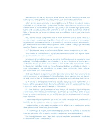 Naqueles pontos em que não temos uma decisão a tomar, mas onde pretendemos alcançar uma
mesma opinião, vamos percorrer três passos principais, num caminho de esclarecimento:
(a) Um primeiro passo se constitui no que se pode chamar de fase de formação de imagem,
onde todas as informações sobre o problema são trocadas: o que realmente aconteceu, em que
ordem se deram os acontecimentos, quem fez o que, aonde, o que estava em jogo, quanto custou,
quanto ainda vai custar, quanto custam geralmente, e assim por diante. O problema é olhado de
todos os ângulos até que exista uma imagem total e completa da situação para cada um dos
presentes.
(b) O próximo passo é o julgamento, onde se devem discriminar quais os fatores críticos que
contribuíram para a caracterização do problema. Isto envolve tanto tornar claros os critérios pesso-
ais dos membros quanto à concordância do grupo sobre um conjunto de critérios a serem adotados,
para então construir um consenso sobre os principais fatores causais e a configuração da situação
específica, chegando a uma opinião comum a todo o grupo.
(c) O último passo é registrar o que foi compreendido em comum, formulando uma conclusão.
Já no caminho de tomada de decisão, o grupo percorre os mesmos passos, com algumas diferen-
ças quanto ao enfoque que deve ser dado:
(a) No passo de formação de imagem, o grupo deve identificar claramente as suas próprias metas
e objetivos com relação ao problema que está analisando. Só depois disso é que vai passar a explorar
as alternativas de ação que podem levar ao alcance da meta: levantar todas as possibilidades existen-
tes, buscar, com criatividade, pensar nas diversas formas que poderiam ser utilizadas e, inclusive - o
que é muito importante - que conseqüências elas gerariam para o próprio grupo, para a instituição,
para a comunidade, para o meio ambiente.
(b) O segundo passo, o julgamento, envolve desenvolver e tornar bem claro um conjunto de
critérios comuns com os quais julgar as alternativas levantadas. Já que as pessoas terão que desenvol-
ver ações com base nisso, é aconselhável explicitar as intenções e motivos existentes para cada um.
(c) A tomada de decisão propriamente dita, a escolha da ação que será implementada, é o
terceiro e último passo, pois só depois de pesar cada alternativa junto com suas conseqüências é que
o grupo pode decidir sobre algo com ponderação e entusiasmo.
Só a partir de então é que se pode fazer um plano de ação, um roteiro para organizar os passos
a serem dados, definir sobre sua implementação - quem faz o quê e quando, e dentro de quais
limites - e, inclusive, quando tudo isto será avaliado, sabendo que decisões provocam efeitos cola-
terais imprevistos.
É interessante imaginar os elementos que se vinculam a cada uma dessas fases, simbolizando as
qualidades que são necessárias a cada momento da reunião:
• o elemento fogo, o calor, poderia ser relacionado com a fase inicial do planejamento, simboli-
zando o entusiasmo e a motivação, já mencionados.
• na fase formação da imagem, o elemento da luz pode vir como uma qualidade no processo do
grupo: luz que ilumina todos os aspectos envolvidos naquilo que o grupo está trabalhando.
• na fase de julgamento, talvez a água possa simbolizar o equilíbrio, a temperança, a ponderação
e o encontro de valores e critérios comuns.
 