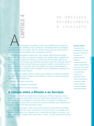 PÁG.63CAPÍTULO4
CAPÍTULO4
O S S E R V I C O S
P L A N E J A M E N T O
E A V A L I A C A O
EDUARDO MARINO
ZOOTECNISTA PELA
UNIVERSIDADE ESTADUAL
PAULISTA, É CONSULTOR
NO CAMPO DE
DESENVOLVIMENTO
HUMANO E
ORGANIZACIONAL NAS
ÁREAS DE PLANEJAMENTO
E AVALIAÇÃO, FELLOW DO
CENTER FOR THE STUDY
OF PHILANTHROPY,
LIGADO À CITY
UNIVERSITY OF NEW
YORK, FOI BOLSISTA DO
EVALUATION CENTER
LIGADO À WESTERN
MICHIGAN UNIVERSITY,
NOS ESTADOS UNIDOS.
s organizações da sociedade civil têm como finalidade buscar soluções ou
novas propostas para problemas sociais, atendendo a necessidades básicas da população e
procurando fortalecer seus direitos. Para isso, oferecem diversos tipos de serviços sociais. A
função primária de uma entidade social é a prestação de serviços.
A visibilidade alcançada nos últimos anos pelo chamado Terceiro Setor tem gerado
debates não apenas sobre o seu papel na sociedade, como também sobre a qualidade dos
serviços oferecidos. Atuando em áreas que o Governo não tem priorizado, espera-se das
organizações sem fins lucrativos que apresentem alternativas eficazes de intervenção social. O
próprio Governo concede isenções fiscais para esse tipo de trabalho, o que significa, por um
lado, privilégio para as instituições sociais, mas também uma grande responsabilidade. A
qualidade dos serviços prestados deve ser compatível com as expectativas da população e os
benefícios concedidos pelo Governo.
Este capítulo traz subsídios teóricos e práticos para a reflexão e a melhoria da qualidade
dos serviços prestados pelas entidades sem fins lucrativos. A partir dos conteúdos propostos,
espera-se que a entidade possa:
• planejar os serviços do dia-a-dia;
• desenvolver indicadores de resultados;
• avaliar e melhorar os serviços prestados.
A relação entre a Missão e os Serviços
No capítulo 2 discutiu-se o significado da missão para a instituição. Segundo a autora,
missão “é o efeito que se quer obter sobre uma determinada necessidade social”. A missão,
que aparece como uma abstração ou um cenário ideal, é, na verdade, o resultado que a
instituição espera alcançar. Mas, no momento em que ela é definida, surge imediatamente a
pergunta: o que se deve fazer para levá-la a cabo?
O “fazer” da instituição é o meio concreto para transformar a razão de ser da entidade
(missão) em realidade. Este “fazer” estrutura-se na forma de serviços. Se a entidade corres-
pondesse, por analogia, a um organismo vivo, a missão seria sua cabeça e os serviços, suas
mãos. Assim como o cérebro orienta o que fazem as mãos, a missão dá sentido aos serviços
prestados.
A
 