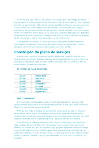 PASSO 1 MARCO ZERO
PASSO 2 OBJETIVOS
PASSO 3 METAS
PASSO 4 ATIVIDADES
PASSO 5 PESSOAS
PASSO 6 CRONOGRAMA
PASSO 7 ORÇAMENTO
ças
TIVOS
ento
, na
o e dos
são as
s, pais,
am nos
am em
mentos
egistro
tragem
ão
Por melhor que seja a Missão, ela é apenas uma “estrela-guia”. Para chegar ao destino
que ela aponta, a instituição precisa traçar um caminho claro e estruturado. O “fazer” baseado
somente nas boas intenções não costuma produzir resultados satisfatórios, nem para quem faz
e muito menos para quem recebe a ação. Por exemplo: uma instituição para crianças e
adolescentes que promove atividades complementares à escola não pode se contentar apenas
em ser uma alternativa melhor do que a rua ou do que o ambiente doméstico. Se a proposta é
complementar à escola, é necessário conhecer o que a escola oferece, identificar as deficiênci-
as das crianças, para, a partir disso, desenvolver um plano de serviços.
O planejamento dos serviços é a baliza que orienta a busca dos resultados esperados,
constituindo o caminho certo para o êxito da missão. De olho na “estrela-guia”, primeiro
planeja-se o caminho para alcançá-la, depois coloca-se o pé na estrada.
Construção do plano de serviços
A estrutura de construção do plano de serviços apresentada a seguir consiste em uma
ferramenta de uso múltiplo. Os passos sugeridos são úteis para planejar os serviços, definir as
atividades da organização como um todo, elaborar um projeto para uso interno ou para ser
encaminhado a um eventual financiador.
OS 7 PASSOS DO PLANO DE SERVIÇOS
PASSO 1: MARCO ZERO
O primeiro passo na elaboração do plano é a definição do problema, que deve estar
necessariamente relacionado com uma necessidade concreta. A este passo dá-se o nome de
Marco Zero, que significa o ponto de partida.
Antes de mais nada, a atividade de planejamento implica deixar de lado o “achismo”.
Muitos planos falham porque são elaborados com base em impressões pessoais sobre a
realidade. Fazer uma leitura rigorosa da situação a ser enfrentada ajuda a entender com maior
clareza as demandas sociais e, por consequência, a planejar serviços mais eficazes.
A identificação do problema tem como sujeito central o público-alvo a ser beneficiado.
Alguns autores definem esta fase como “diagnóstico”, termo originário da medicina que
remete a uma análise feita por uma só pessoa, algo que pode representar um risco no campo
social. A visão individual de um problema social não é suficientemente consistente para ser
aceita como verdadeira e única. Por esse motivo, a construção de uma visão coletiva, compar-
tilhada por pessoas diferentes, contribui para desenvolver um plano mais condizente com a
realidade.
 