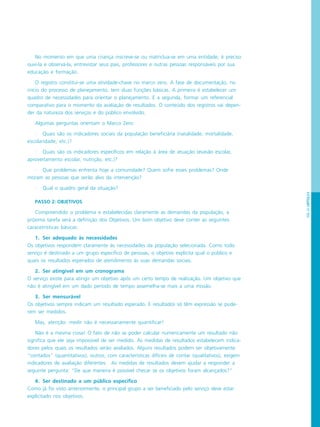 PÁG.65CAPÍTULO4
No momento em que uma criança inscreve-se ou matriclua-se em uma entidade, é preciso
ouvi-la e observá-la, entrevistar seus pais, professores e outras pessoas responsáveis por sua
educação e formação.
O registro constitui-se uma atividade-chave no marco zero. A fase de documentação, no
início do processo de planejamento, tem duas funções básicas. A primeira é estabelecer um
quadro de necessidades para orientar o planejamento. E a segunda, formar um referencial
comparativo para o momento da avaliação de resultados. O conteúdo dos registros vai depen-
der da natureza dos serviços e do público envolvido.
Algumas perguntas orientam o Marco Zero:
· Quais são os indicadores sociais da população beneficiária (natalidade, mortalidade,
escolaridade, etc.)?
· Quais são os indicadores específicos em relação à área de atuação (evasão escolar,
aproveitamento escolar, nutrição, etc.)?
· Que problemas enfrenta hoje a comunidade? Quem sofre esses problemas? Onde
moram as pessoas que serão alvo da intervenção?
· Qual o quadro geral da situação?
PASSO 2: OBJETIVOS
Compreendido o problema e estabelecidas claramente as demandas da população, a
próxima tarefa será a definição dos Objetivos. Um bom objetivo deve conter as seguintes
caracetrísticas básicas:
1. Ser adequado às necessidades
Os objetivos respondem claramente às necessidades da população selecionada. Como todo
serviço é destinado a um grupo específico de pessoas, o objetivo explicita qual o público e
quais os resultados esperados de atendimento às suas demandas sociais.
2. Ser atingível em um cronograma
O serviço existe para atingir um objetivo após um certo tempo de realização. Um objetivo que
não é atingível em um dado período de tempo assemelha-se mais a uma missão.
3. Ser mensurável
Os objetivos sempre indicam um resultado esperado. E resultados só têm expressão se pude-
rem ser medidos.
Mas, atenção: medir não é necessariamente quantificar!
Não é a mesma coisa! O fato de não se poder calcular numericamente um resultado não
significa que ele seja impossível de ser medido. As medidas de resultados estabelecem indica-
dores pelos quais os resultados serão avaliados. Alguns resultados podem ser objetivamente
“contados” (quantitativos), outros, com características difíceis de contar (qualitativos), exigem
indicadores de avaliação diferentes. As medidas de resultados devem ajudar a responder a
seguinte pergunta: “De que maneira é possível checar se os objetivos foram alcançados?”
4. Ser destinado a um público específico
Como já foi visto anteriormente, o principal grupo a ser beneficiado pelo serviço deve estar
explicitado nos objetivos.
 