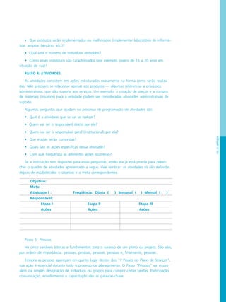 PÁG.67CAPÍTULO4
Objetivo:
Meta:
Atividade I : Freqüência: Diária ( ) Semanal ( ) Mensal ( )
Responsável:
Etapa I Etapa II Etapa III
Ações Ações Ações
• Que produtos serão implementados ou melhorados (implementar laboratório de informá-
tica, ampliar berçário, etc.)?
• Qual será o número de indivíduos atendidos?
• Como esses indivíduos são caracterizados (por exemplo, jovens de 16 a 20 anos em
situação de rua)?
PASSO 4: ATIVIDADES
As atividades consistem em ações estruturadas exatamente na forma como serão realiza-
das. Não precisam se relacionar apenas aos produtos — algumas referem-se a processos
administrativos, que dão suporte aos serviços. Um exemplo: a cotação de preços e a compra
de materiais (insumos) para a entidade podem ser consideradas atividades administrativas de
suporte.
Algumas perguntas que ajudam no processo de programação de atividades são:
• Qual é a atividade que se vai se realizar?
• Quem vai ser o responsável direto por ela?
• Quem vai ser o responsável geral (institucional) por ela?
• Que etapas serão cumpridas?
• Quais são as ações específicas dessa atividade?
• Com que freqüência as diferentes ações ocorrerão?
Se a instituição tem respostas para essas perguntas, então ela já está pronta para preen-
cher o quadro de atividades apresentado a seguir. Vale lembrar: as atividades só são definidas
depois de estabelecidos o objetivo e a meta correspondentes:
Passo 5: Pessoas
Há cinco variáveis básicas e fundamentais para o sucesso de um plano ou projeto. São elas,
por ordem de importância: pessoas, pessoas, pessoas, pessoas e, finalmente, pessoas .
Embora as pessoas apareçam em quinto lugar dentro dos “7 Passos do Plano de Serviços”,
sua ação é essencial durante todo o processo de planejamento. O Passo “Pessoas” vai muito
além da simples designação de indivíduos ou grupos para cumprir certas tarefas. Participação,
comunicação, envolvimento e capacitação são as palavras-chave.
 